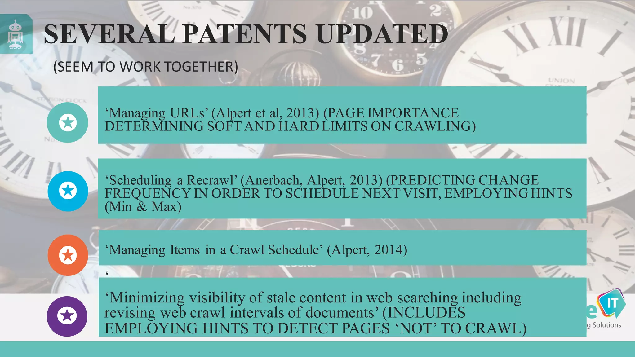 SEVERAL PATENTS UPDATED
‘Managing URLs’ (Alpert et al, 2013) (PAGE IMPORTANCE
DETERMINING SOFTAND HARD LIMITS ON CRAWLING)
‘Managing Items in a Crawl Schedule’ (Alpert, 2014)
‘
‘Scheduling a Recrawl’ (Anerbach, Alpert, 2013) (PREDICTING CHANGE
FREQUENCY IN ORDER TO SCHEDULE NEXTVISIT, EMPLOYING HINTS
(Min & Max)
(SEEM	
  TO	
  WORK	
  TOGETHER)
‘Minimizing visibility of stale content in web searching including
revising web crawl intervals of documents’ (INCLUDES
EMPLOYING HINTS TO DETECT PAGES ‘NOT’ TO CRAWL)
 