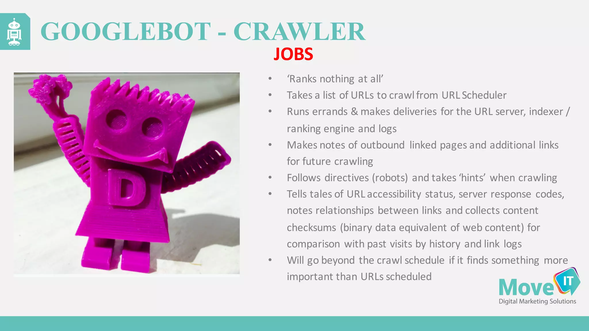 • ‘Ranks	
  nothing	
  at	
  all’
• Takes	
  a	
  list	
  of	
  URLs	
  to	
  crawl	
  from	
  URL	
  Scheduler
• Runs	
  errands	
  &	
  makes	
  deliveries	
  for	
  the	
  URL	
  server,	
  indexer	
  /	
  
ranking	
  engine	
  and	
  logs
• Makes	
  notes	
  of	
  outbound	
   linked	
  pages	
  and	
  additional	
  links	
  
for	
  future	
  crawling
• Follows	
  directives	
  (robots)	
  and	
  takes	
  ‘hints’	
  when	
  crawling
• Tells	
  tales	
  of	
  URL	
  accessibility	
  status,	
  server	
  response	
  codes,	
  
notes	
  relationships	
  between	
  links	
  and	
  collects	
  content	
  
checksums	
  (binary	
  data	
  equivalent	
  of	
  web	
  content)	
  for	
  
comparison	
  with	
  past	
  visits	
  by	
  history	
  and	
  link	
  logs
• Will	
  go	
  beyond	
  the	
  crawl	
  schedule	
  if	
  it	
  finds	
  something	
  more	
  
important	
  than	
  URLs	
  scheduled
GOOGLEBOT - CRAWLER
JOBS
 