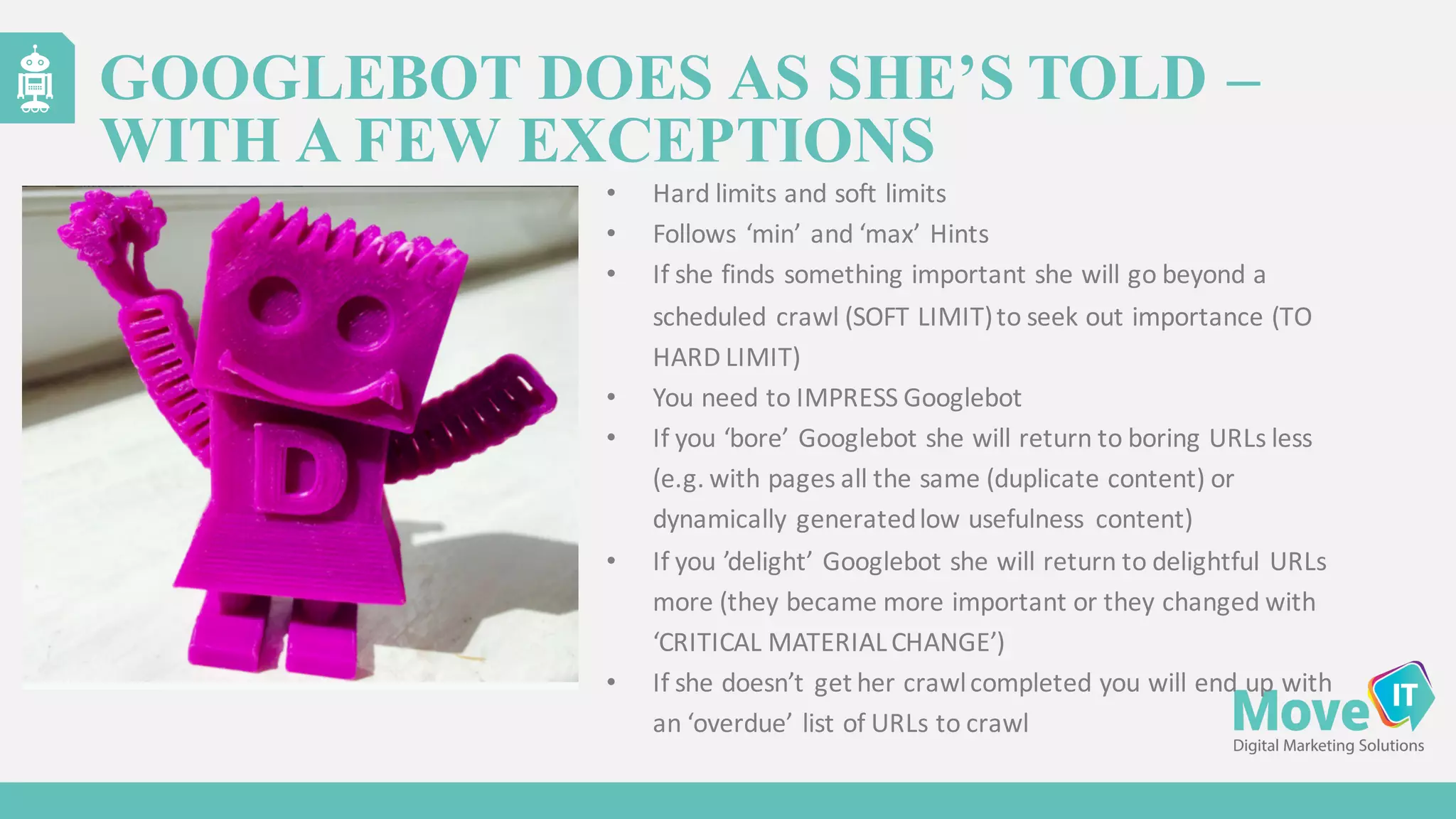 • Hard	
  limits	
  and	
  soft	
  limits
• Follows	
  ‘min’	
  and	
  ‘max’	
  Hints
• If	
  she	
  finds	
  something	
  important	
  she	
  will	
  go	
  beyond	
  a	
  
scheduled	
  crawl	
  (SOFT	
  LIMIT)	
  to	
  seek	
  out	
  importance	
  (TO	
  
HARD	
  LIMIT)
• You	
  need	
  to	
  IMPRESS	
  Googlebot
• If	
  you	
  ‘bore’	
  Googlebot she	
  will	
  return	
  to	
  boring	
  URLs	
  less	
  
(e.g.	
  with	
  pages	
  all	
  the	
  same	
  (duplicate	
  content)	
  or	
  
dynamically	
  generated	
  low	
  usefulness	
   content)
• If	
  you	
  ’delight’	
  Googlebot she	
  will	
  return	
  to	
  delightful	
  URLs	
  
more	
  (they	
  became	
  more	
  important	
  or	
  they	
  changed	
  with	
  
‘CRITICAL	
  MATERIAL	
  CHANGE’)
• If	
  she	
  doesn’t	
  get	
  her	
  crawl	
  completed	
  you	
  will	
  end	
  up	
  with	
  
an	
  ‘overdue’	
  list	
  of	
  URLs	
  to	
  crawl
GOOGLEBOT DOES AS SHE’S TOLD –
WITH A FEW EXCEPTIONS
 