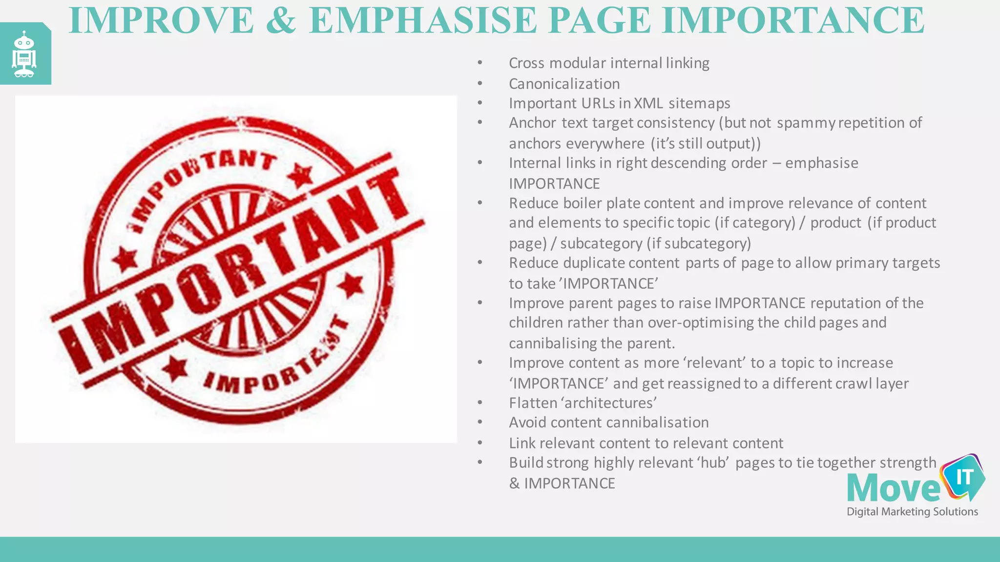 IMPROVE & EMPHASISE PAGE IMPORTANCE
• Cross	
  modular	
  internal	
  linking
• Canonicalization
• Important	
  URLs	
  in	
  XML	
  sitemaps
• Anchor	
  text	
  target	
  consistency	
  (but	
  not	
  spammyrepetition	
  of	
  
anchors	
  everywhere	
  (it’s	
  still	
  output))
• Internal	
  links	
  in	
  right	
  descending	
  order	
  – emphasise
IMPORTANCE
• Reduce	
  boiler	
  plate	
  content	
  and	
  improve	
  relevance	
  of	
  content	
  
and	
  elements	
  to	
  specific	
  topic	
  (if	
  category)	
  /	
  product	
  (if	
  product	
  
page)	
  /	
  subcategory	
  (if	
  subcategory)
• Reduce	
  duplicate	
  content	
  parts	
  of	
  page	
  to	
  allow	
  primary	
  targets	
  
to	
  take	
  ’IMPORTANCE’
• Improve	
  parent	
  pages	
  to	
  raise	
  IMPORTANCE	
  reputation	
  of	
  the	
  
children	
  rather	
  than	
  over-­‐optimising the	
  child	
  pages	
  and	
  
cannibalising the	
  parent.
• Improve	
  content	
  as	
  more	
  ‘relevant’	
  to	
  a	
  topic	
  to	
  increase	
  
‘IMPORTANCE’	
  and	
  get	
  reassigned	
  to	
  a	
  different	
  crawl	
  layer
• Flatten	
  ‘architectures’
• Avoid	
  content	
  cannibalisation
• Link	
  relevant	
  content	
  to	
  relevant	
  content
• Build	
  strong	
  highly	
  relevant	
  ‘hub’	
  pages	
  to	
  tie	
  together	
  strength	
  
&	
  IMPORTANCE
 