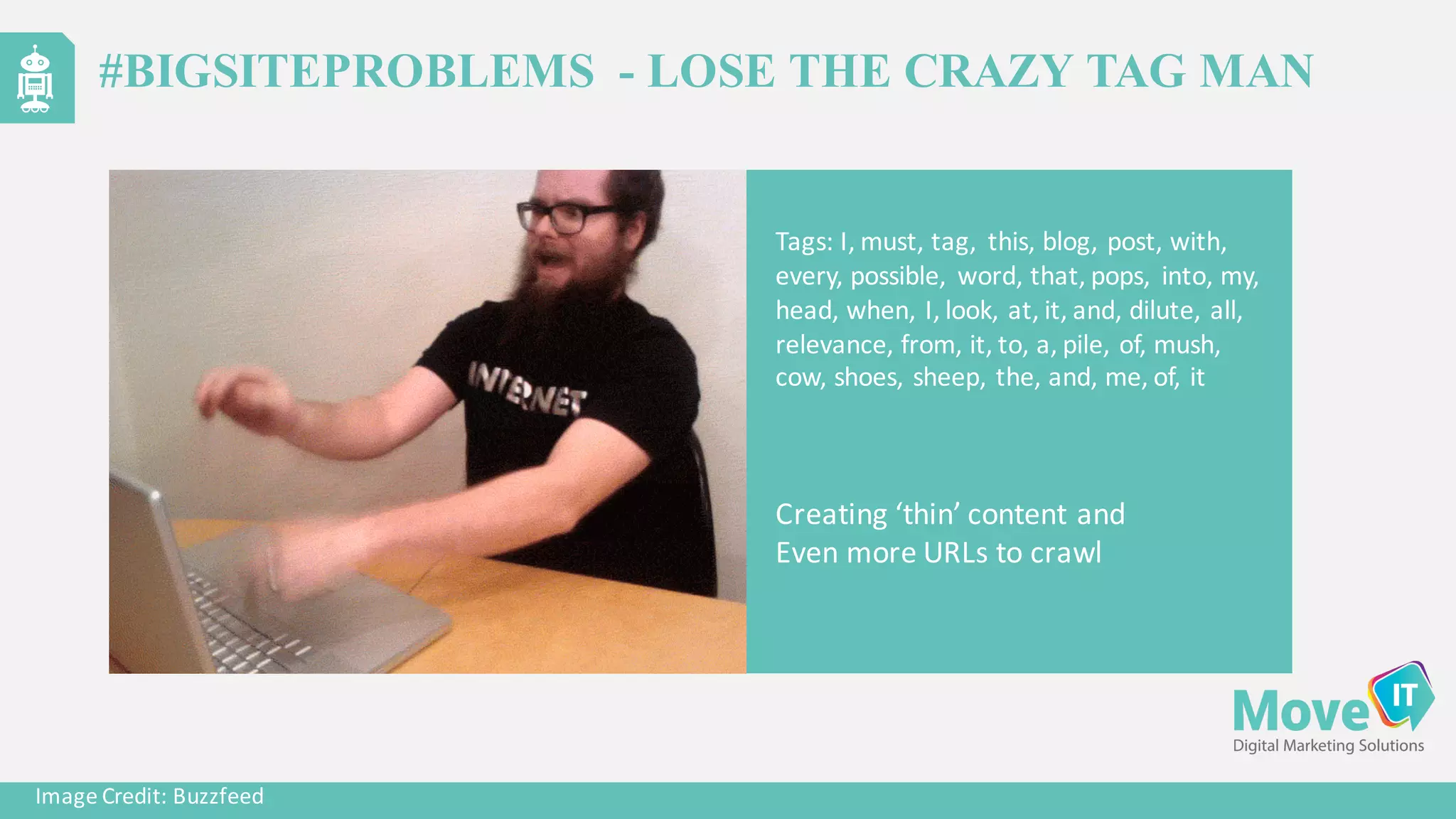 Tags:	
  I,	
  must,	
  tag,	
  	
  this,	
  blog,	
  post,	
  with,	
  
every,	
  possible,	
   word,	
  that,	
  pops,	
   into,	
  my,	
  
head,	
  when,	
  I,	
  look,	
  at,	
  it,	
  and,	
  dilute,	
  all,	
  
relevance,	
  from,	
  it,	
  to,	
  a,	
  pile,	
  of,	
  mush,	
  
cow,	
  shoes,	
  sheep,	
  the,	
  and,	
  me,	
  of,	
  it
Image	
  Credit:	
  Buzzfeed
Creating	
  ‘thin’	
  content	
  and	
  
Even	
  more	
  URLs	
  to	
  crawl
#BIGSITEPROBLEMS - LOSE THE CRAZY TAG MAN
 