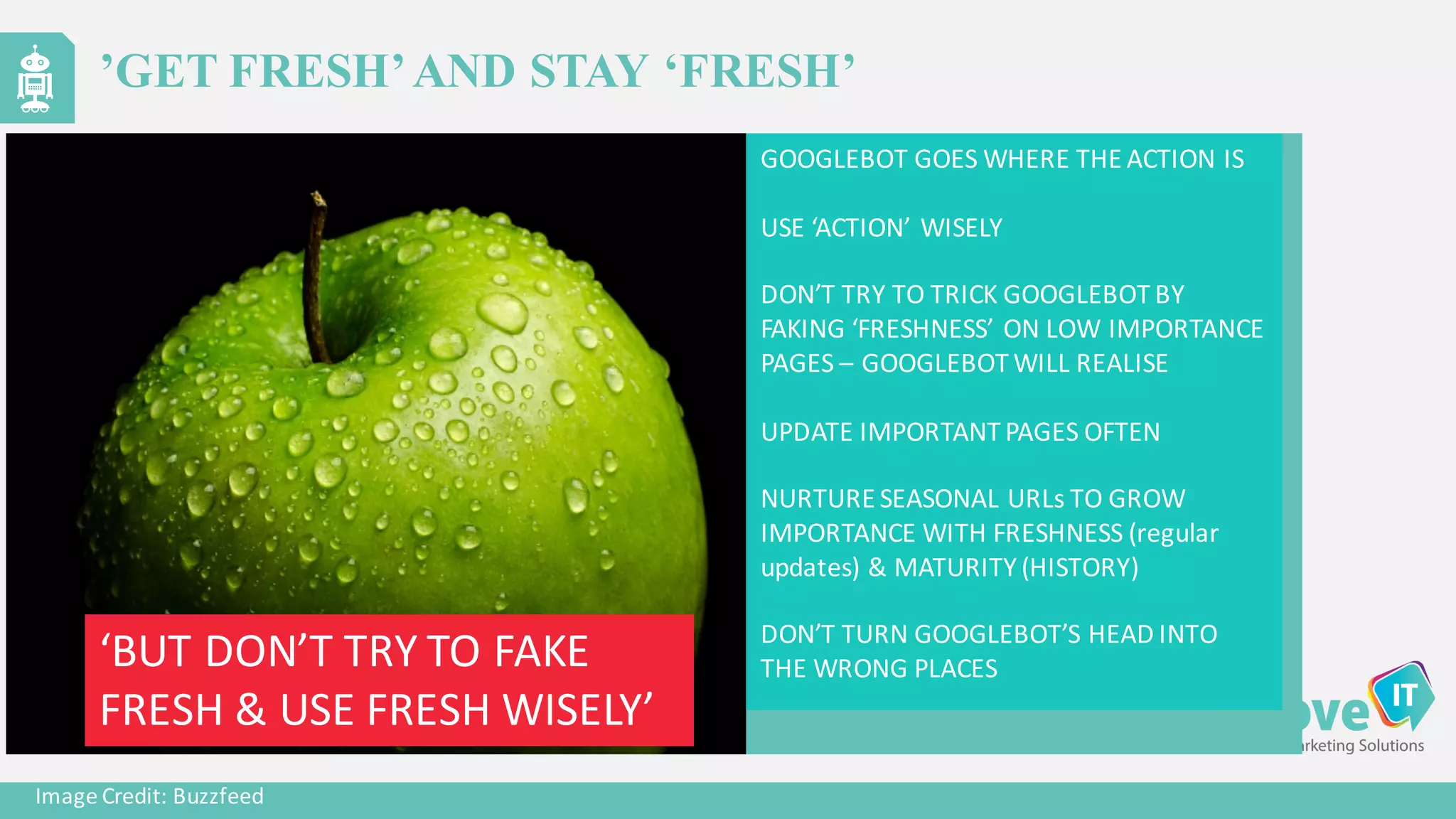 GOOGLEBOT	
  GOES	
  WHERE	
  THE	
  ACTION	
  IS
USE	
  ‘ACTION’	
  WISELY
DON’T	
  TRY	
  TO	
  TRICK	
  GOOGLEBOT	
  BY	
  
FAKING	
  ‘FRESHNESS’	
  ON	
  LOW	
  IMPORTANCE	
  
PAGES	
  – GOOGLEBOT	
  WILL	
  REALISE
UPDATE	
  IMPORTANT	
  PAGES	
  OFTEN
NURTURE	
  SEASONAL	
  URLs	
  TO	
  GROW	
  
IMPORTANCE	
  WITH	
  FRESHNESS	
  (regular	
  
updates)	
  &	
  MATURITY	
  (HISTORY)
DON’T	
  TURN	
  GOOGLEBOT’S	
  HEAD	
  INTO	
  
THE	
  WRONG	
  PLACES
Image	
  Credit:	
  Buzzfeed
’GET FRESH’AND STAY ‘FRESH’
‘BUT	
  DON’T	
  TRY	
  TO	
  FAKE	
  
FRESH	
  &	
  USE	
  FRESH	
  WISELY’
 