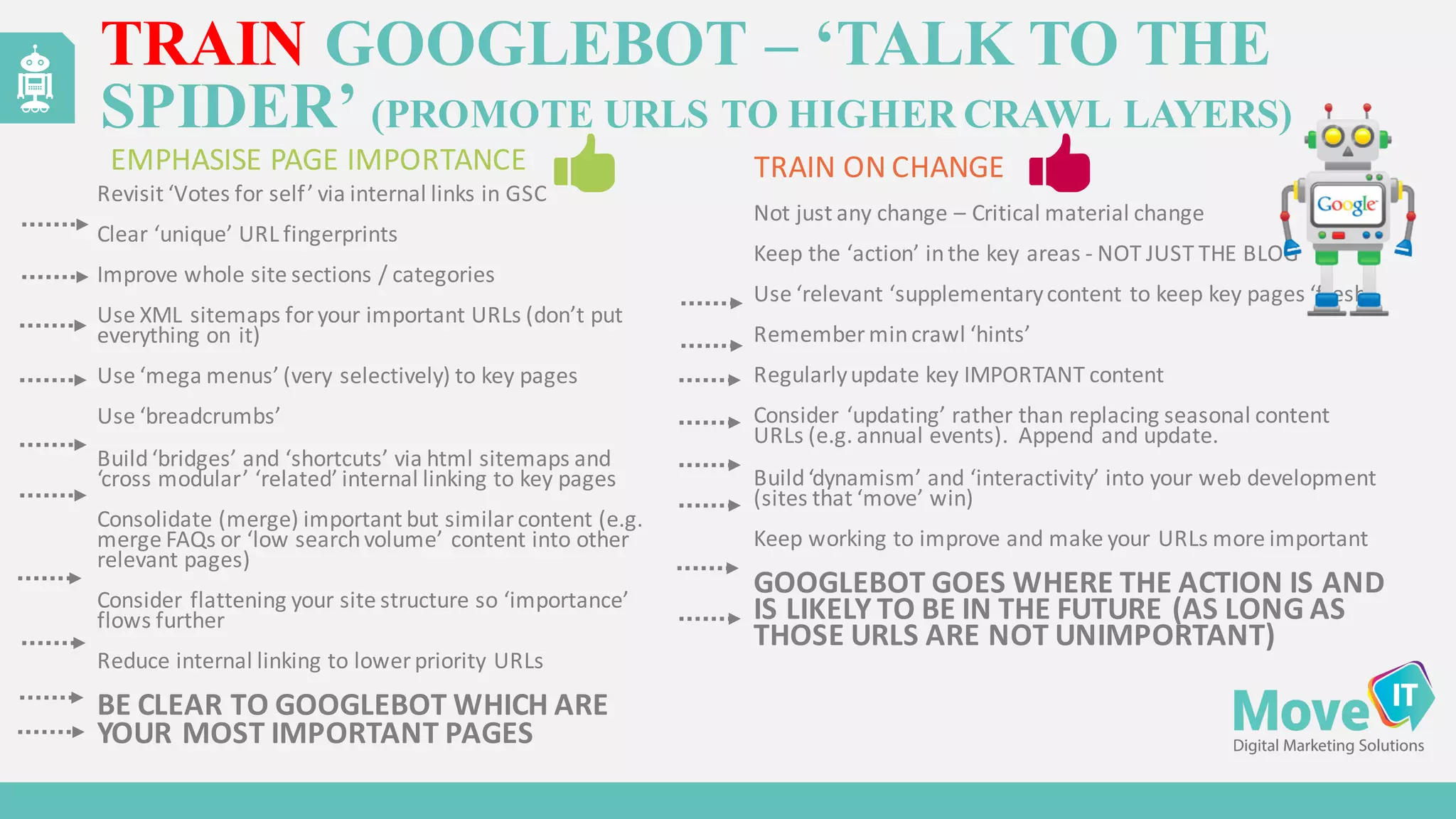 Revisit	
  ‘Votes	
  for	
  self’	
  via	
  internal	
  links	
  in	
  GSC
Clear	
  ‘unique’	
  URL	
  fingerprints
Improve	
  whole	
  site	
  sections	
  /	
  categories
Use	
  XML	
  sitemaps	
  for	
  your	
  important	
  URLs	
  (don’t	
  put	
  
everything	
  on	
  it)
Use	
  ‘mega	
  menus’	
  (very	
  selectively)	
  to	
  key	
  pages
Use	
  ‘breadcrumbs’
Build	
  ‘bridges’	
  and	
  ‘shortcuts’	
  via	
  html	
  sitemaps	
  and	
  
‘cross	
  modular’	
  ‘related’	
  internal	
  linking	
  to	
  key	
  pages
Consolidate	
  (merge)	
  important	
  but	
  similar	
  content	
  (e.g.	
  
merge	
  FAQs	
  or	
  ‘low	
  search	
  volume’	
  content	
  into	
  other	
  
relevant	
  pages)
Consider	
  flattening	
  your	
  site	
  structure	
  so	
  ‘importance’	
  
flows	
  further
Reduce	
  internal	
  linking	
  to	
  lower	
  priority	
  URLs
BE	
  CLEAR	
  TO	
  GOOGLEBOT	
  WHICH	
  ARE	
  
YOUR	
  MOST	
  IMPORTANT	
  PAGES
Not	
  just	
  any	
  change	
  – Critical	
  material	
  change
Keep	
  the	
  ‘action’	
  in	
  the	
  key	
  areas -­‐ NOT	
  JUST	
  THE	
  BLOG
Use	
  ‘relevant	
  ‘supplementary	
  content	
  to	
  keep	
  key	
  pages	
  ‘fresh’
Remember	
  min	
  crawl	
  ‘hints’
Regularly	
  update	
  key	
  IMPORTANT	
  content
Consider	
  ‘updating’	
  rather	
  than	
  replacing	
  seasonal	
  content	
  
URLs	
  (e.g.	
  annual	
  events).	
  	
  Append	
  and	
  update.
Build	
  ‘dynamism’	
  and	
  ‘interactivity’	
  into	
  your	
  web	
  development	
  
(sites	
  that	
  ‘move’	
  win)
Keep	
  working	
  to	
  improve	
  and	
  make	
  your	
  URLs	
  more	
  important
GOOGLEBOT	
  GOES	
  WHERE	
  THE	
  ACTION	
  IS	
  AND	
  
IS	
  LIKELY	
  TO	
  BE	
  IN	
  THE	
  FUTURE	
  (AS	
  LONG	
  AS	
  
THOSE	
  URLS	
  ARE	
  NOT	
  UNIMPORTANT)
TRAIN GOOGLEBOT – ‘TALK TO THE
SPIDER’ (PROMOTE URLS TO HIGHER CRAWL LAYERS)
EMPHASISE	
  PAGE	
  IMPORTANCE	
  	
  	
   TRAIN	
  ON	
  CHANGE
 