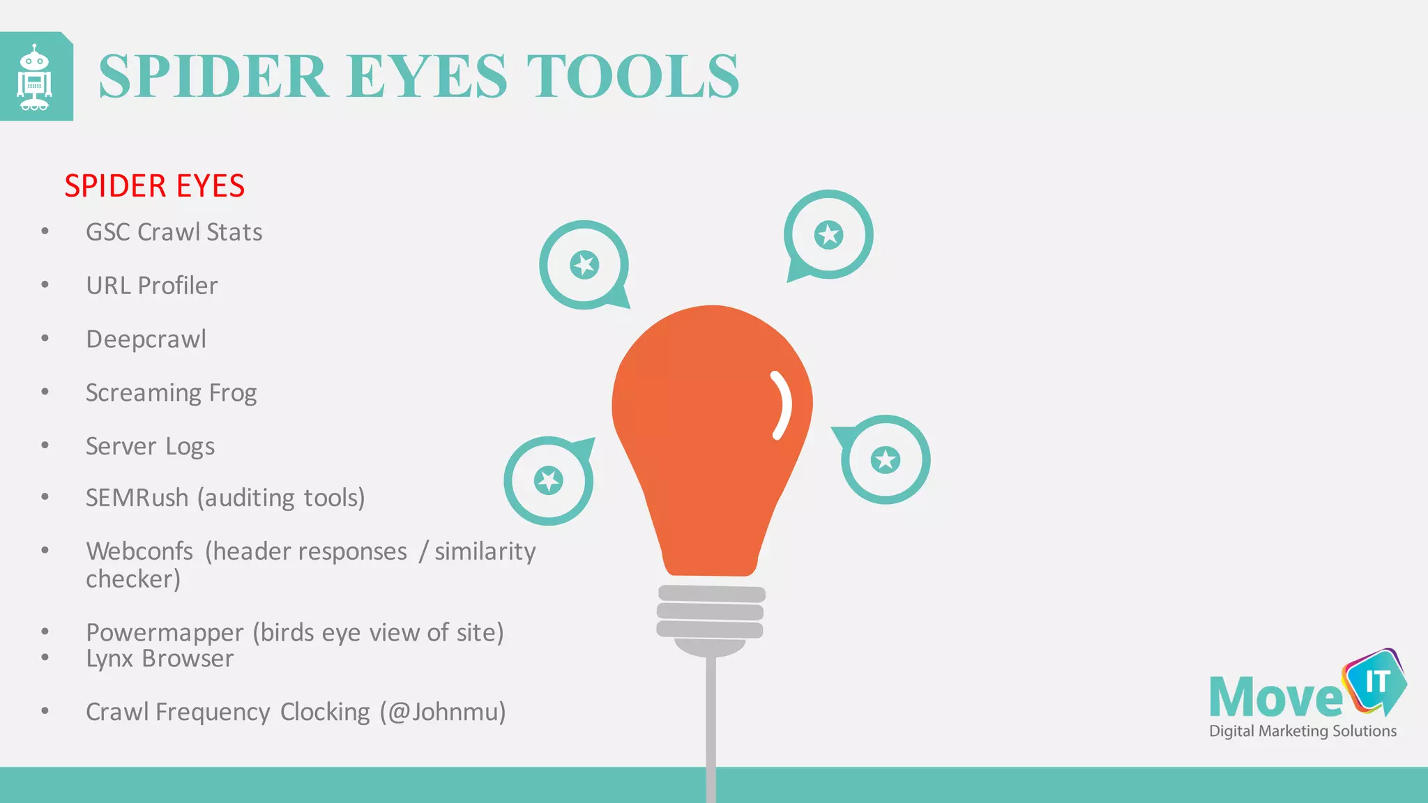 SPIDER EYES TOOLS
• GSC	
  Crawl	
  Stats
• URL	
  Profiler
• Deepcrawl
• Screaming	
  Frog
• Server	
  Logs
• SEMRush (auditing	
  tools)
• Webconfs (header	
  responses	
   /	
  similarity	
  
checker)
• Powermapper (birds	
  eye	
  view	
  of	
  site)
• Lynx	
  Browser
• Crawl	
  Frequency	
  Clocking	
  (@Johnmu)
SPIDER	
  EYES
 