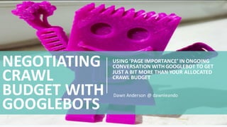 USING	
  ’PAGE	
  IMPORTANCE’	
  IN	
  ONGOING	
  
CONVERSATION	
  WITH	
  GOOGLEBOT	
  TO	
  GET	
  
JUST	
  A	
  BIT	
  MORE	
  THAN	
  YOUR	
  ALLOCATED	
  
CRAWL	
  BUDGET
NEGOTIATING	
  
CRAWL	
  
BUDGET	
  WITH	
  
GOOGLEBOTS
Dawn	
  Anderson	
  @	
  dawnieando
 