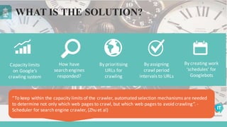 Capacity	
  limits	
  
on	
  Google’s	
  
crawling	
  system
By	
  prioritising	
  
URLs	
  for	
  
crawling
By	
  assigning	
  
crawl	
  period	
  
intervals	
  to	
  URLs
How	
  have	
  
search	
  engines	
  
responded?
By	
  creating	
  work	
  
‘schedules’	
  for	
  
Googlebots
WHAT IS THE SOLUTION?
“To	
  keep	
  within	
  the	
  capacity	
  limits	
  of	
  the	
  crawler,	
  automated	
  selection	
  mechanisms	
  are	
  needed	
  
to	
  determine	
  not	
  only	
  which	
  web	
  pages	
  to	
  crawl,	
  but	
  which	
  web	
  pages	
  to	
  avoid	
  crawling”.	
  -­‐
Scheduler	
  for	
  search	
  engine	
  crawler,	
  (Zhu	
  et	
  al)
 