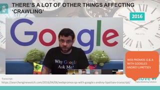 THERE’S  A  LOT  OF  OTHER  THINGS  AFFECTING  
‘CRAWLING’
Transcript:	
  
https://searchenginewatch.com/2016/04/06/webpromos-­‐qa-­‐with-­‐googles-­‐andrey-­‐lipattsev-­‐transcript/
WEB	
  PROMOS	
  Q	
  &	
  A	
  
WITH	
  GOOGLES	
  
ANDREY	
  LIPATTSEV
 