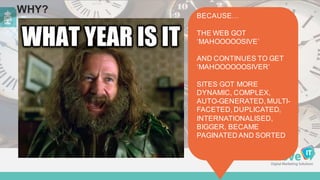 WHY? BECAUSE…  
THE  WEB  GOT  
‘MAHOOOOOSIVE’
AND  CONTINUES  TO  GET  
‘MAHOOOOOOSIVER’
SITES  GOT  MORE  
DYNAMIC,  COMPLEX,  
AUTO-­GENERATED,  MULTI-­
FACETED,  DUPLICATED,  
INTERNATIONALISED,  
BIGGER,  BECAME  
PAGINATED  AND  SORTED
 