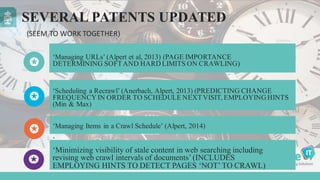SEVERAL PATENTS UPDATED
‘Managing URLs’ (Alpert et al, 2013) (PAGE IMPORTANCE
DETERMINING SOFTAND HARD LIMITS ON CRAWLING)
‘Managing Items in a Crawl Schedule’ (Alpert, 2014)
‘
‘Scheduling a Recrawl’ (Anerbach, Alpert, 2013) (PREDICTING CHANGE
FREQUENCY IN ORDER TO SCHEDULE NEXTVISIT, EMPLOYING HINTS
(Min & Max)
(SEEM	
  TO	
  WORK	
  TOGETHER)
‘Minimizing visibility of stale content in web searching including
revising web crawl intervals of documents’ (INCLUDES
EMPLOYING HINTS TO DETECT PAGES ‘NOT’ TO CRAWL)
 