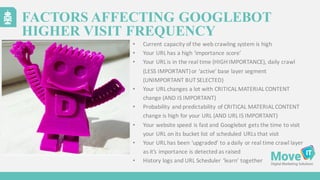 • Current	
  capacity	
  of	
  the	
  web	
  crawling	
  system	
  is	
  high
• Your	
  URL	
  has	
  a	
  high	
  ‘importance	
  score’
• Your	
  URL	
  is	
  in	
  the	
  real	
  time	
  (HIGH	
  IMPORTANCE),	
  daily	
  crawl	
  
(LESS	
  IMPORTANT)	
  or	
  ‘active’	
  base	
  layer	
  segment	
  
(UNIMPORTANT	
  BUT	
  SELECTED)
• Your	
  URL	
  changes	
  a	
  lot	
  with	
  CRITICAL	
  MATERIAL	
  CONTENT	
  
change	
  (AND	
  IS	
  IMPORTANT)
• Probability	
  and	
  predictability	
  of	
  CRITICAL	
  MATERIAL	
  CONTENT	
  
change	
  is	
  high	
  for	
  your	
  URL	
  (AND	
  URL	
  IS	
  IMPORTANT)
• Your	
  website	
  speed	
  is	
  fast	
  and	
  Googlebot gets	
  the	
  time	
  to	
  visit	
  
your	
  URL	
  on	
  its	
  bucket	
  list	
  of	
  scheduled	
  URLs	
  that	
  visit
• Your	
  URL	
  has	
  been	
  ‘upgraded’	
  to	
  a	
  daily	
  or	
  real	
  time	
  crawl	
  layer	
  
as	
  it’s	
  importance	
  is	
  detected	
  as	
  raised
• History	
  logs	
  and	
  URL	
  Scheduler	
  ’learn’	
  together
FACTORS AFFECTING GOOGLEBOT
HIGHER VISIT FREQUENCY
 