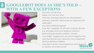 • Hard	
  limits	
  and	
  soft	
  limits
• Follows	
  ‘min’	
  and	
  ‘max’	
  Hints
• If	
  she	
  finds	
  something	
  important	
  she	
  will	
  go	
  beyond	
  a	
  
scheduled	
  crawl	
  (SOFT	
  LIMIT)	
  to	
  seek	
  out	
  importance	
  (TO	
  
HARD	
  LIMIT)
• You	
  need	
  to	
  IMPRESS	
  Googlebot
• If	
  you	
  ‘bore’	
  Googlebot she	
  will	
  return	
  to	
  boring	
  URLs	
  less	
  
(e.g.	
  with	
  pages	
  all	
  the	
  same	
  (duplicate	
  content)	
  or	
  
dynamically	
  generated	
  low	
  usefulness	
   content)
• If	
  you	
  ’delight’	
  Googlebot she	
  will	
  return	
  to	
  delightful	
  URLs	
  
more	
  (they	
  became	
  more	
  important	
  or	
  they	
  changed	
  with	
  
‘CRITICAL	
  MATERIAL	
  CHANGE’)
• If	
  she	
  doesn’t	
  get	
  her	
  crawl	
  completed	
  you	
  will	
  end	
  up	
  with	
  
an	
  ‘overdue’	
  list	
  of	
  URLs	
  to	
  crawl
GOOGLEBOT DOES AS SHE’S TOLD –
WITH A FEW EXCEPTIONS
 