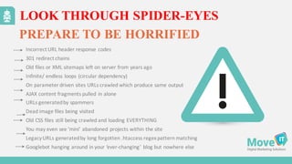 LOOK THROUGH SPIDER-EYES
PREPARE TO BE HORRIFIED
Incorrect	
  URL	
  header	
  response	
  codes	
  
301	
  redirect	
  chains
Old	
  files	
  or	
  XML	
  sitemaps	
  left	
  on	
  server	
  from	
  years	
  ago
Infinite/	
  endless	
  loops	
  (circular	
  dependency)
On	
  parameter	
  driven	
  sites	
  URLs	
  crawled	
  which	
  produce	
  same	
  output
AJAX	
  content	
  fragments	
  pulled	
  in	
  alone
URLs	
  generated	
  by	
  spammers
Dead	
  image	
  files	
  being	
  visited
Old	
  CSS	
  files	
  still	
  being	
  crawled	
  and	
  loading	
  EVERYTHING
You	
  may	
  even	
  see	
  ’mini’	
  abandoned	
  projects	
  within	
  the	
  site
Legacy	
  URLs	
  generated	
  by	
  long	
  forgotten	
  .htaccess regex	
  pattern	
  matching
Googlebot hanging	
  around	
  in	
  your	
  ‘ever-­‐changing’	
  blog	
  but	
  nowhere	
  else
 