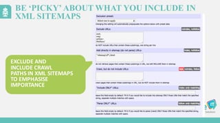 BE ‘PICKY’ ABOUT WHAT YOU INCLUDE IN
XML SITEMAPS
EXCLUDE	
  AND
INCLUDE	
  CRAWL
PATHS	
  IN	
  XML	
  SITEMAPS	
  
TO EMPHASISE
IMPORTANCE
 