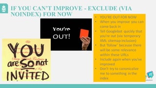 IF YOU CAN’T IMPROVE - EXCLUDE (VIA
NOINDEX) FOR NOW • YOU’RE	
  OUT	
  FOR	
  NOW
• When	
  you	
  improve	
  you	
  can	
  
come	
  back	
  in
• Tell	
  Googlebot quickly	
  that	
  
you’re	
  out	
  (via	
  temporary	
  
XML	
  sitemap	
  inclusion)
• But	
  ‘follow’	
  because	
  there	
  
will	
  be	
  some	
  relevance	
  
within	
  these	
  URLs
• Include	
  again	
  when	
  you’ve	
  
improved
• Don’t	
  try	
  to	
  canonicalize
me	
  to	
  something	
   in	
  the
index
 