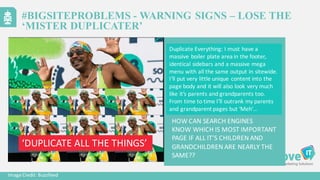 Duplicate	
  Everything:	
  I	
  must	
  have	
  a	
  
massive	
  boiler	
  plate	
  area	
  in	
  the	
  footer,	
  
identical	
  sidebars	
  and	
  a	
  massive	
  mega	
  
menu	
  with	
  all	
  the	
  same	
  output	
  in	
  sitewide.	
  	
  
I’ll	
  put	
  very	
  little	
  unique	
  content	
  into	
  the	
  
page	
  body	
  and	
  it	
  will	
  also	
  look	
  very	
  much	
  
like	
  it’s	
  parents	
  and	
  grandparents	
  too.	
  	
  
From	
  time	
  to	
  time	
  I’ll	
  outrank	
  my	
  parents	
  
and	
  grandparent	
  pages	
  but	
  ‘Meh’…
Image	
  Credit:	
  Buzzfeed
HOW	
  CAN	
  SEARCH	
  ENGINES
KNOW	
  WHICH	
  IS	
  MOST	
  IMPORTANT
PAGE	
  IF	
  ALL	
  IT’S	
  CHILDREN	
  AND	
  
GRANDCHILDREN	
  ARE	
  NEARLY	
  THE	
  
SAME??
#BIGSITEPROBLEMS - WARNING SIGNS – LOSE THE
‘MISTER DUPLICATER’
‘DUPLICATE	
  ALL	
  THE	
  THINGS’
 