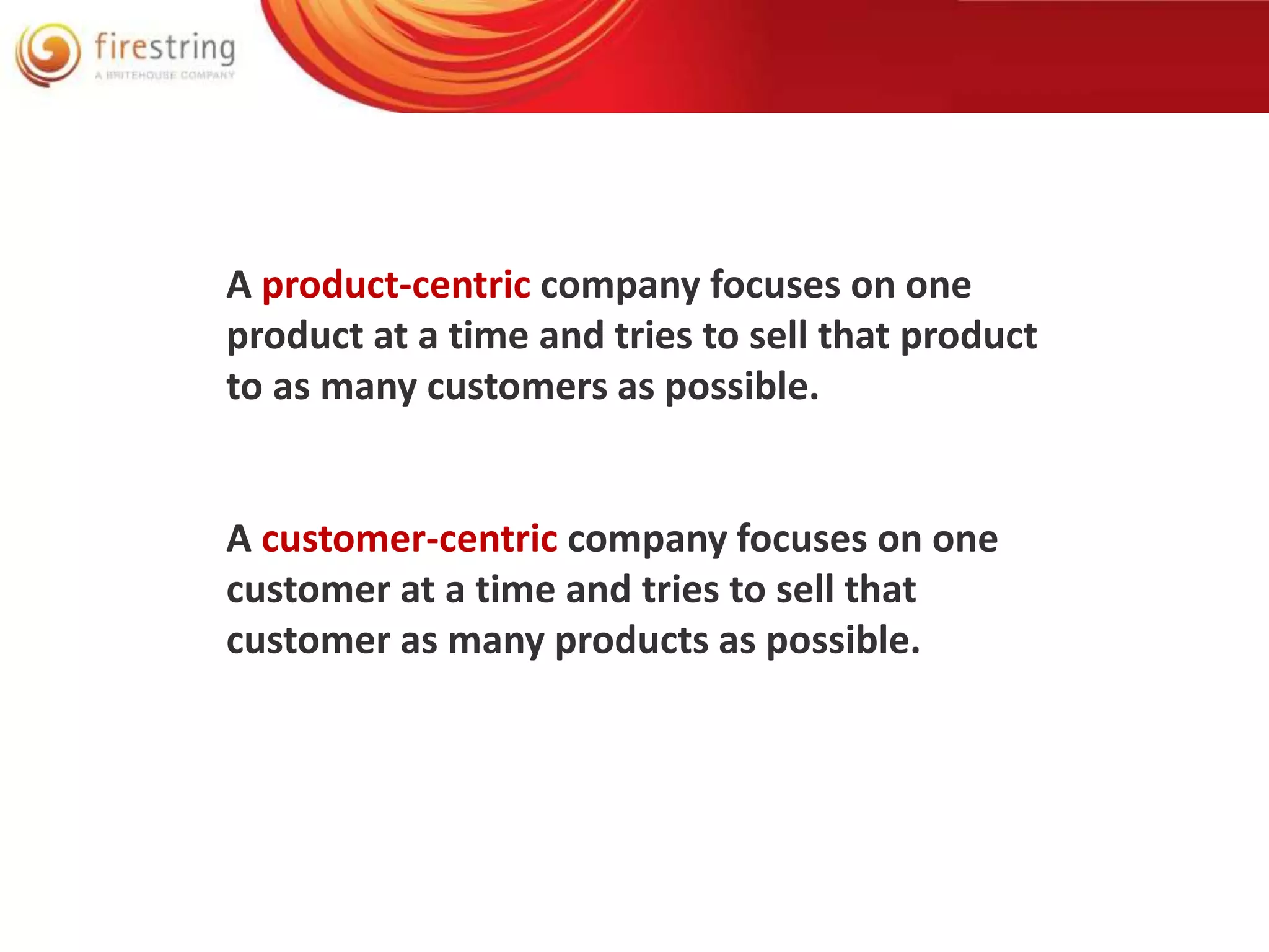 A product-centric company focuses on one 
product at a time and tries to sell that product 
to as many customers as possible. 
A customer-centric company focuses on one 
customer at a time and tries to sell that 
customer as many products as possible. 
 
