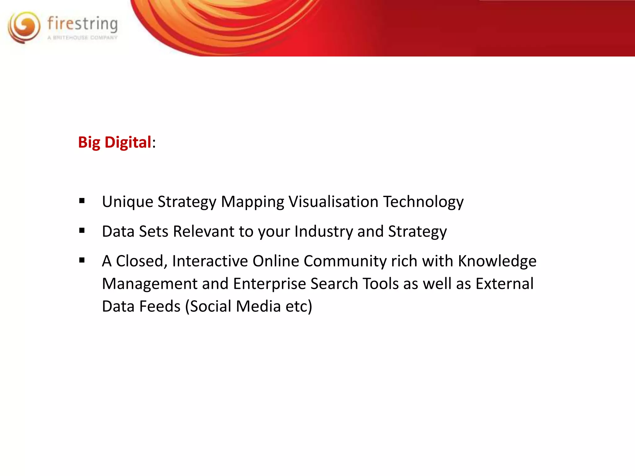 Big Digital: 
 Unique Strategy Mapping Visualisation Technology 
 Data Sets Relevant to your Industry and Strategy 
 A Closed, Interactive Online Community rich with Knowledge 
Management and Enterprise Search Tools as well as External 
Data Feeds (Social Media etc) 
 