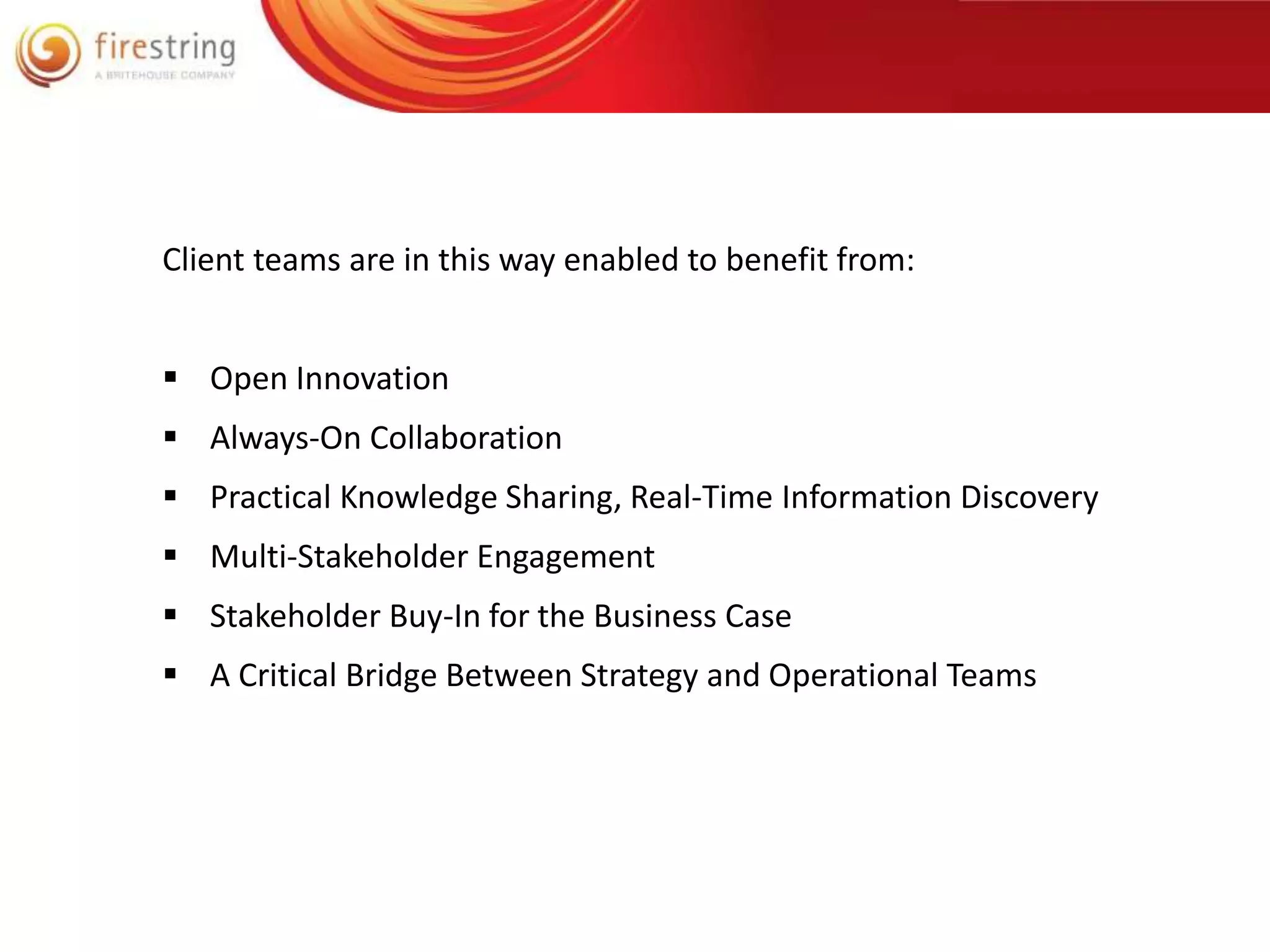 Client teams are in this way enabled to benefit from: 
 Open Innovation 
 Always-On Collaboration 
 Practical Knowledge Sharing, Real-Time Information Discovery 
 Multi-Stakeholder Engagement 
 Stakeholder Buy-In for the Business Case 
 A Critical Bridge Between Strategy and Operational Teams 
 