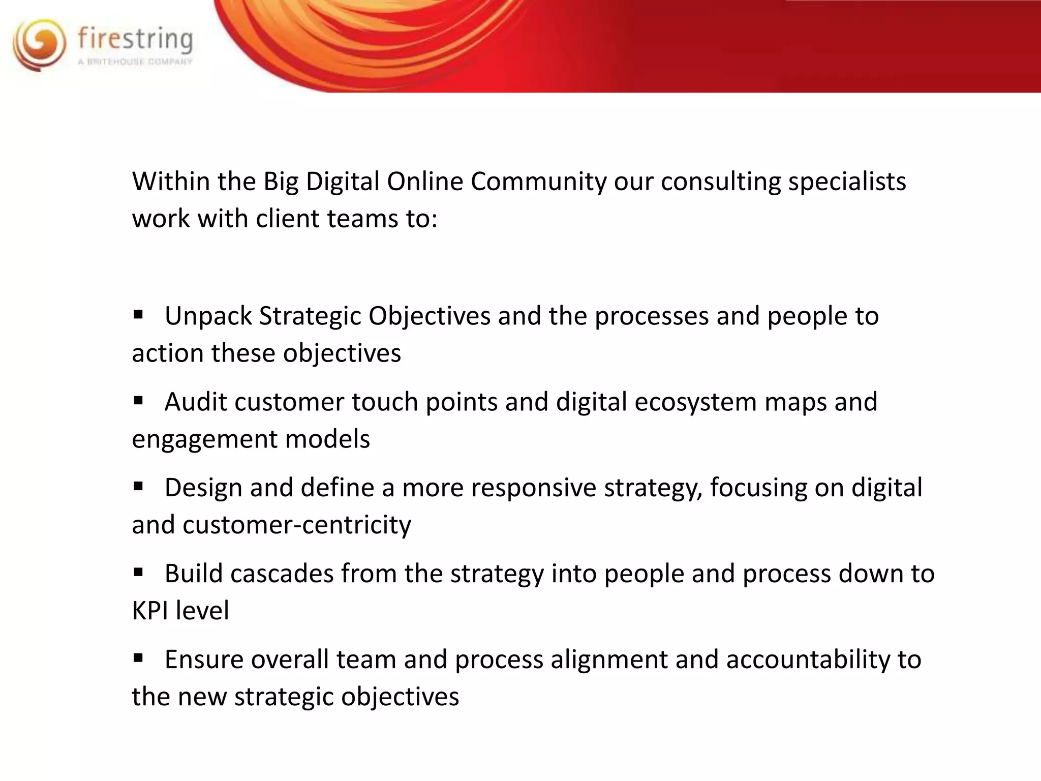 Within the Big Digital Online Community our consulting specialists 
work with client teams to: 
 Unpack Strategic Objectives and the processes and people to 
action these objectives 
 Audit customer touch points and digital ecosystem maps and 
engagement models 
 Design and define a more responsive strategy, focusing on digital 
and customer-centricity 
 Build cascades from the strategy into people and process down to 
KPI level 
 Ensure overall team and process alignment and accountability to 
the new strategic objectives 
 