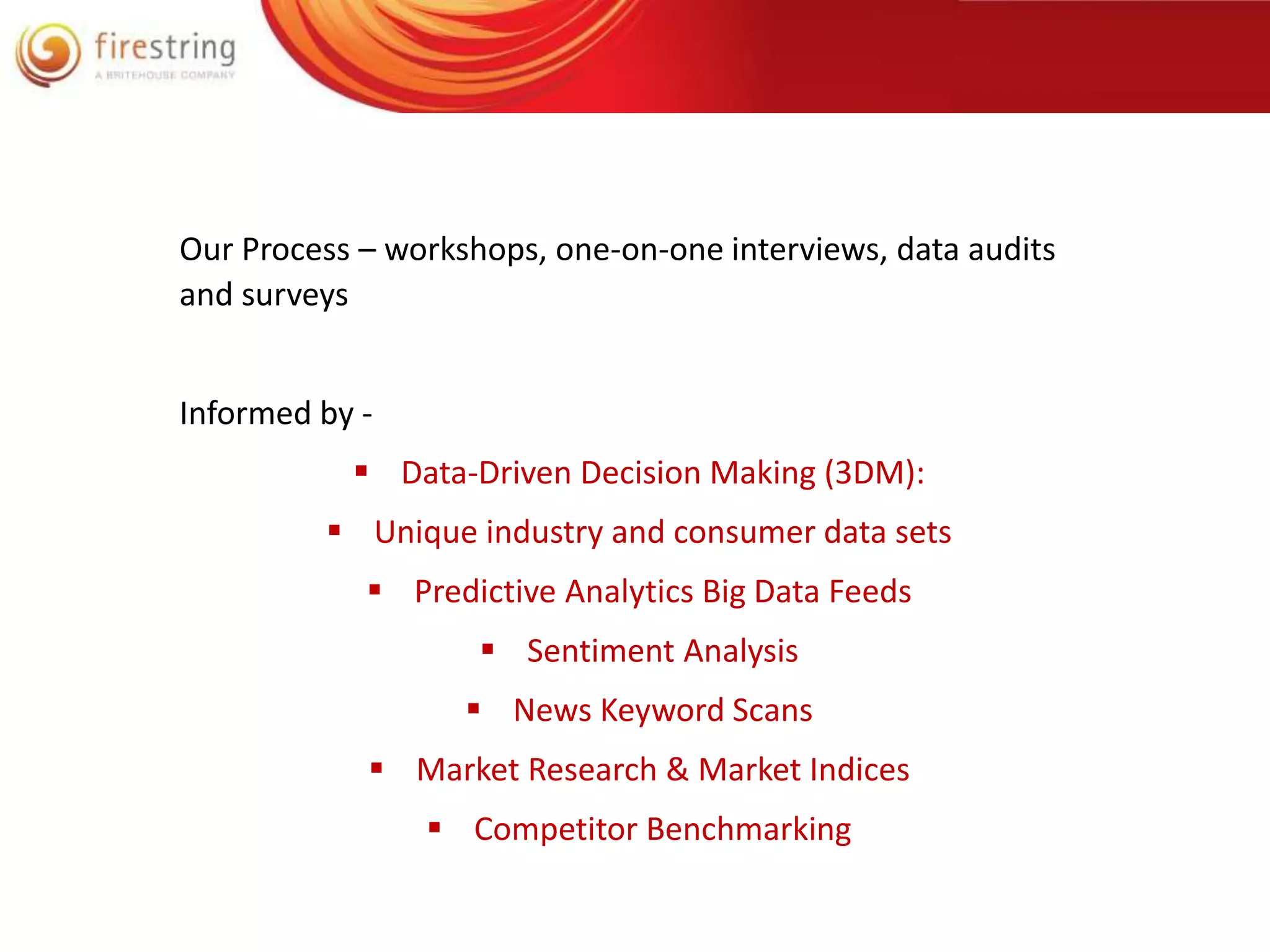 Our Process – workshops, one-on-one interviews, data audits 
and surveys 
Informed by - 
 Data-Driven Decision Making (3DM): 
 Unique industry and consumer data sets 
 Predictive Analytics Big Data Feeds 
 Sentiment Analysis 
 News Keyword Scans 
 Market Research & Market Indices 
 Competitor Benchmarking 
 