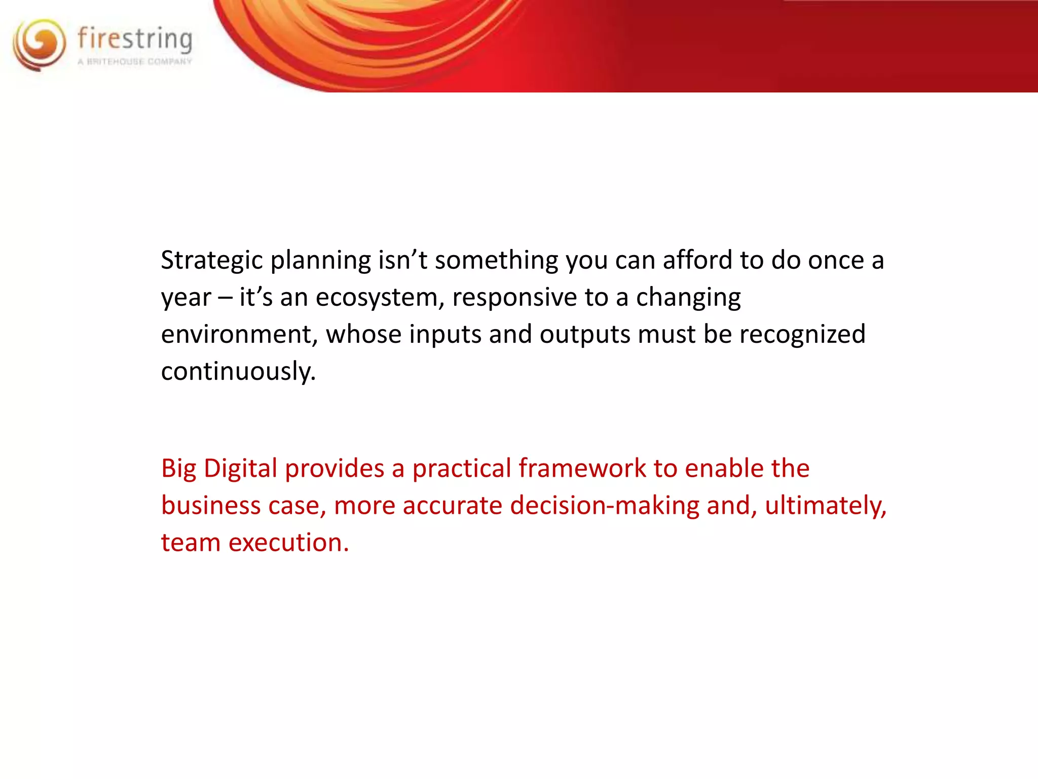 Strategic planning isn’t something you can afford to do once a 
year – it’s an ecosystem, responsive to a changing 
environment, whose inputs and outputs must be recognized 
continuously. 
Big Digital provides a practical framework to enable the 
business case, more accurate decision-making and, ultimately, 
team execution. 
 
