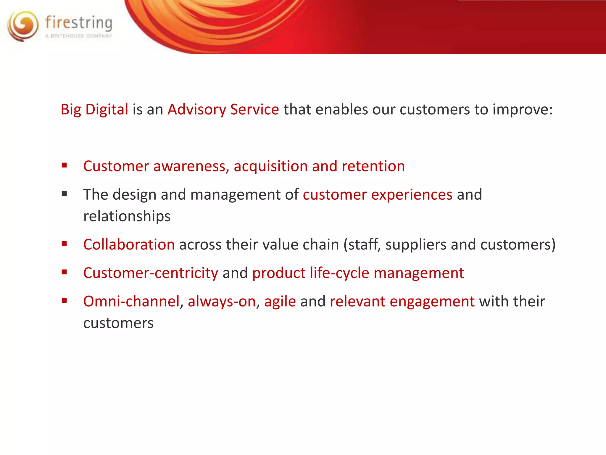 Big Digital is an Advisory Service that enables our customers to improve: 
 Customer awareness, acquisition and retention 
 The design and management of customer experiences and 
relationships 
 Collaboration across their value chain (staff, suppliers and customers) 
 Customer-centricity and product life-cycle management 
 Omni-channel, always-on, agile and relevant engagement with their 
customers 
 