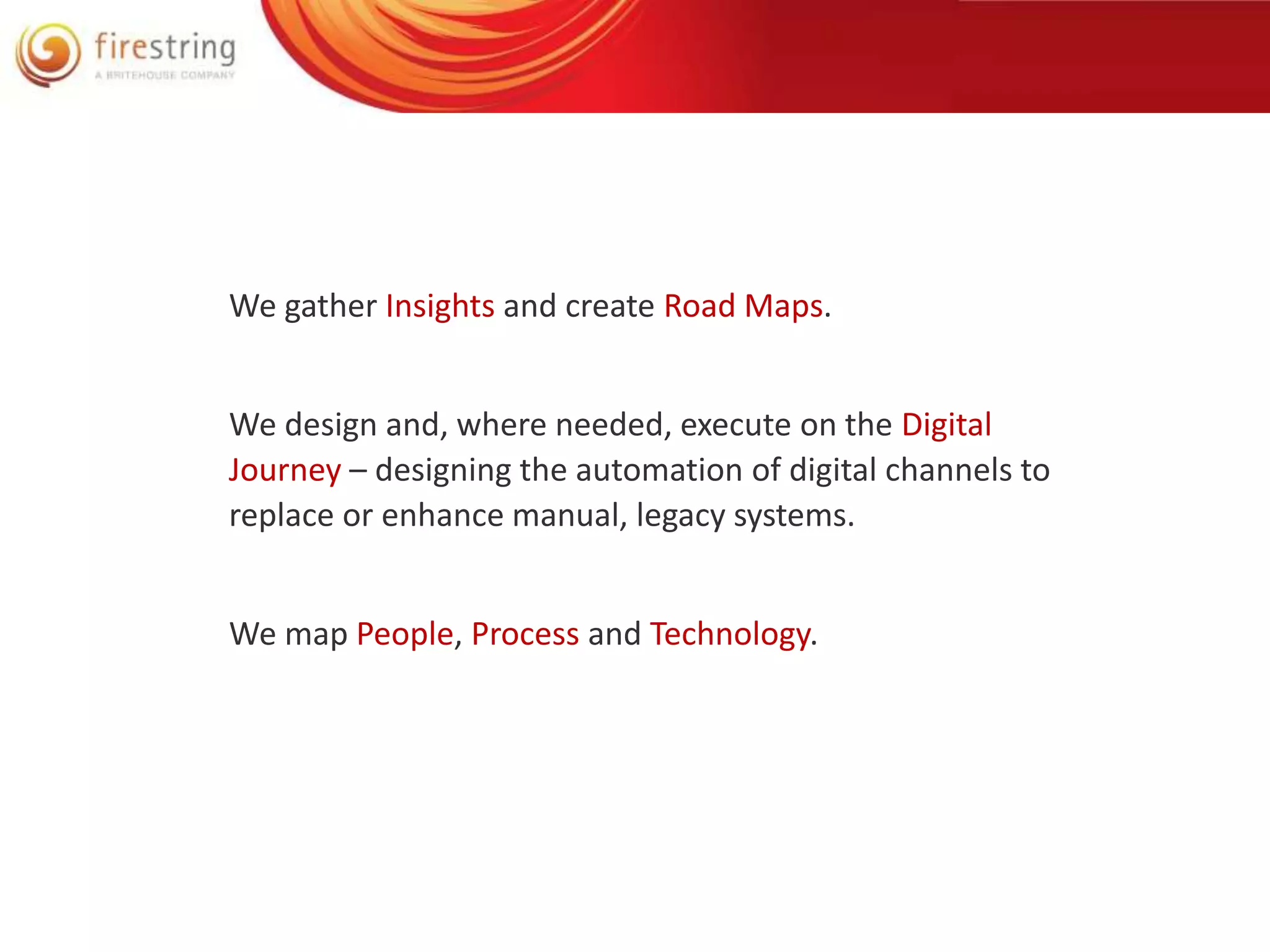 We gather Insights and create Road Maps. 
We design and, where needed, execute on the Digital 
Journey – designing the automation of digital channels to 
replace or enhance manual, legacy systems. 
We map People, Process and Technology. 
 