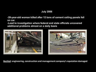 July 2006-39-year-old woman killed after 12 tons of cement ceiling panels fell on car.-Lead to investigation where federal and state officials uncovered additional problems almost on a daily basisBechtel: engineering, construction and management company’s reputation damaged
