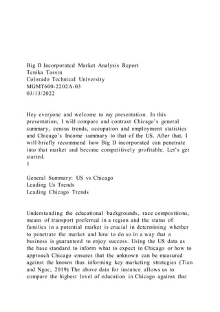 Big D Incorporated Market Analysis Report
Tenika Tassin
Colorado Technical University
MGMT600-2202A-03
03/13/2022
Hey everyone and welcome to my presentation. In this
presentation, I will compare and contrast Chicago’s general
summary, census trends, occupation and employment statistics
and Chicago’s Income summary to that of the US. After that, I
will briefly recommend how Big D incorporated can penetrate
into that market and become competitively profitable. Let’s get
started.
1
General Summary: US vs Chicago
Leading Us Trends
Leading Chicago Trends
Understanding the educational backgrounds, race compositions,
means of transport preferred in a region and the status of
families in a potential market is crucial in determining whether
to penetrate the market and how to do so in a way that a
business is guaranteed to enjoy success. Using the US data as
the base standard to inform what to expect in Chicago or how to
approach Chicago ensures that the unknown can be measured
against the known thus informing key marketing strategies (Tien
and Ngoc, 2019) The above data for instance allows us to
compare the highest level of education in Chicago against that
 