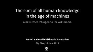 The sum of all human knowledge
in the age of machines
A new research agenda for Wikimedia
Dario Taraborelli • Wikimedia Foundation
Big Dive, 16 June 2015
 