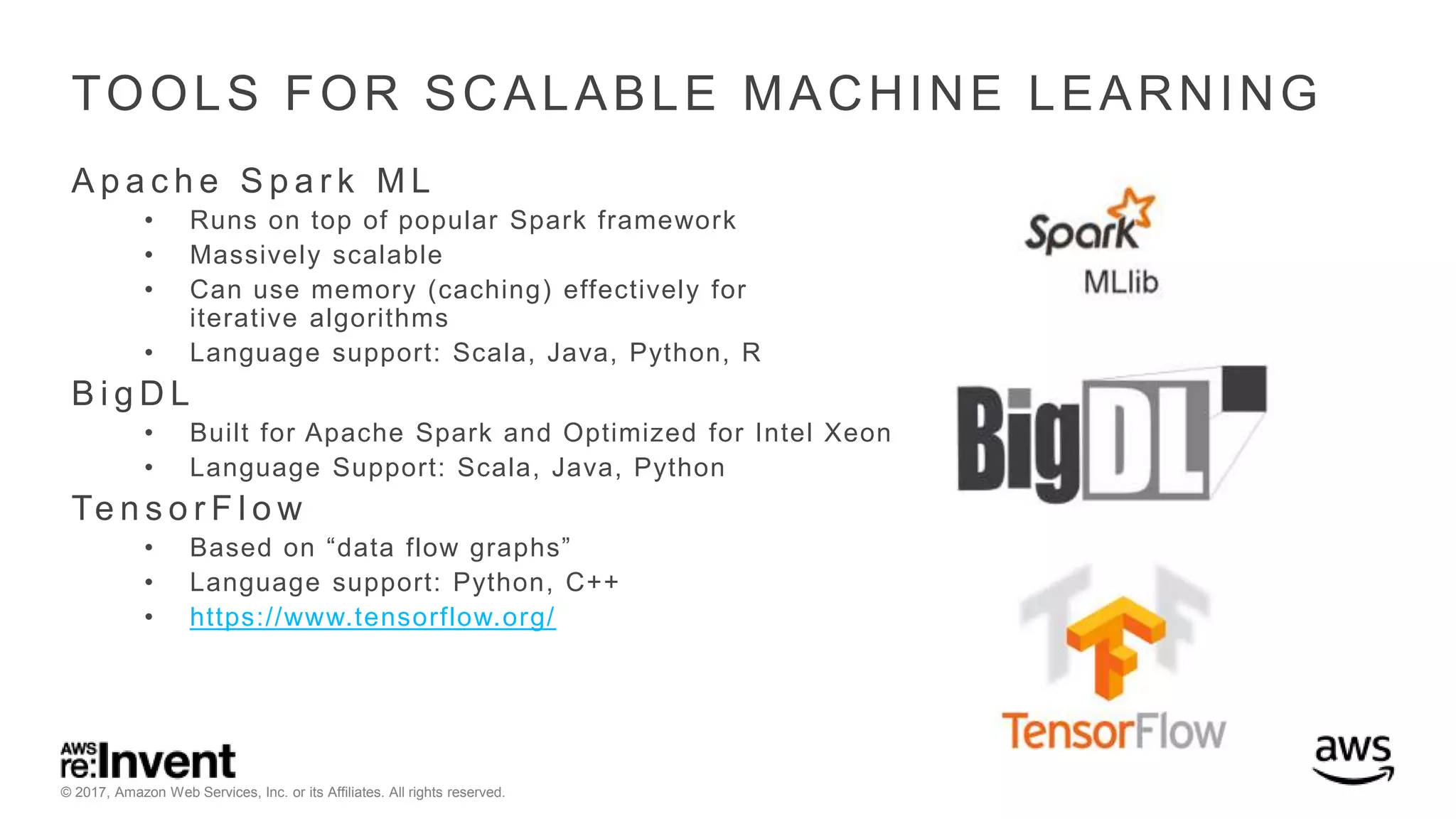 © 2017, Amazon Web Services, Inc. or its Affiliates. All rights reserved. TOOLS FOR SCALABLE MACHINE LEARNING A p a c h e S p a r k M L • Runs on top of popular Spark framework • Massively scalable • Can use memory (caching) effectively for iterative algorithms • Language support: Scala, Java, Python, R B i g D L • Built for Apache Spark and Optimized for Intel Xeon • Language Support: Scala, Java, Python Te n s o r F l o w • Based on “data flow graphs” • Language support: Python, C++ • https://www.tensorflow.org/ 