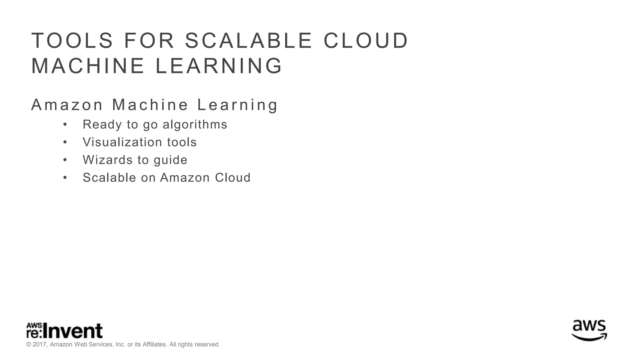 © 2017, Amazon Web Services, Inc. or its Affiliates. All rights reserved. TOOLS FOR SCALABLE CLOUD MACHINE LEARNING A m a z o n M a c h i n e L e a r n i n g • Ready to go algorithms • Visualization tools • Wizards to guide • Scalable on Amazon Cloud 