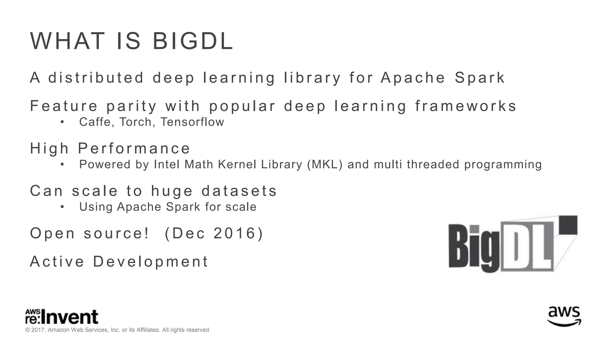 © 2017, Amazon Web Services, Inc. or its Affiliates. All rights reserved. WHAT IS BIGDL A d i s t r i b u t e d d e e p l e a r n i n g l i b r a r y f o r A p a c h e S p a r k F e a t u r e p a r i t y wi t h p o p u l a r d e e p l e a r n i n g f r a m e wo r k s • Caffe, Torch, Tensorflow H i g h P e r f o r m a n c e • Powered by Intel Math Kernel Library (MKL) and multi threaded programming C a n s c a l e t o h u g e d a t a s e t s • Using Apache Spark for scale O p e n s o u r c e ! ( D e c 2 0 1 6 ) A c t i v e D e v e l o p m e n t 