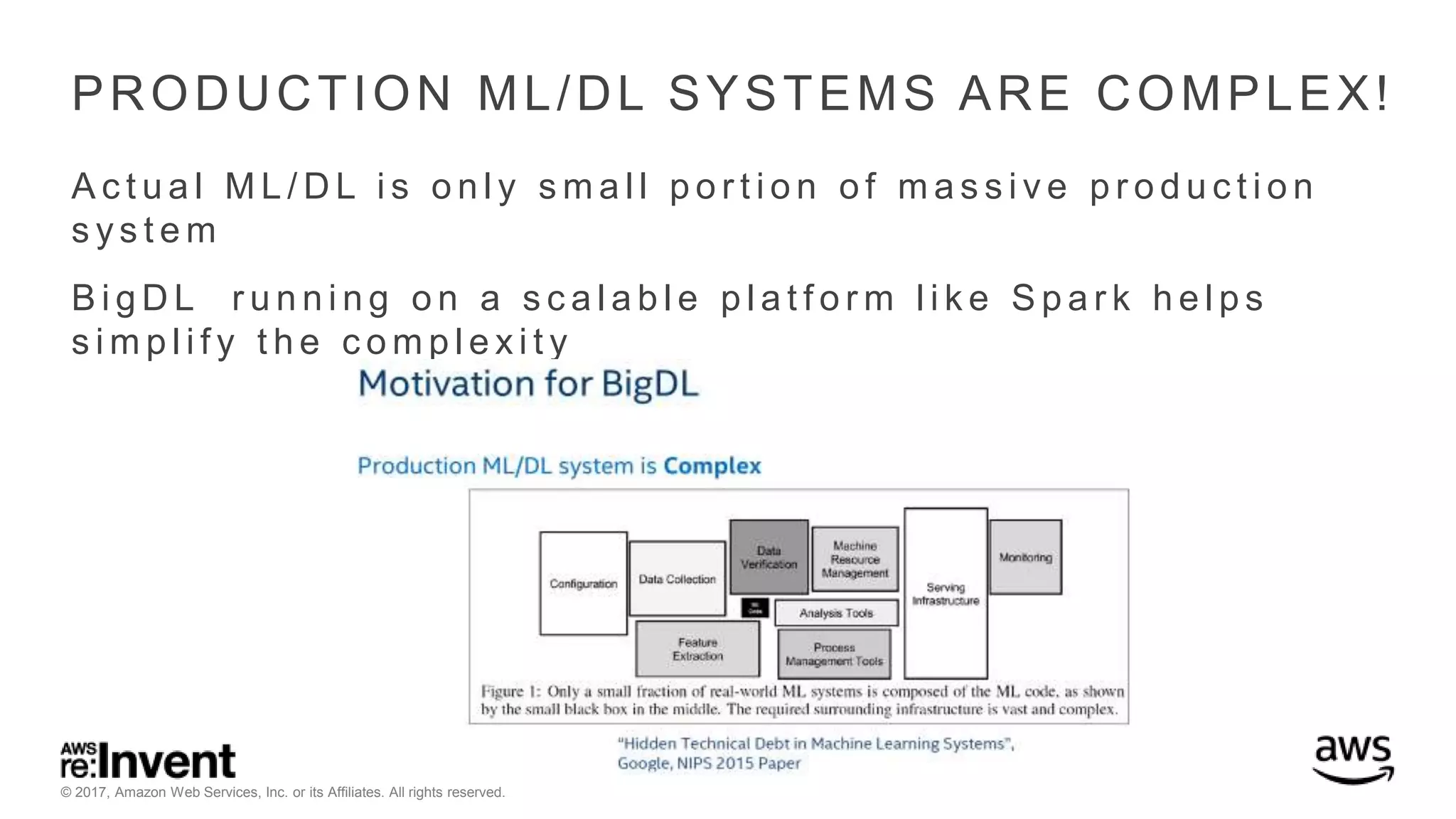 © 2017, Amazon Web Services, Inc. or its Affiliates. All rights reserved. PRODUCTION ML/DL SYSTEMS ARE COMPLEX! A c t u a l M L / D L i s o n l y s m a l l p o r t i o n o f m a s s i v e p r o d u c t i o n s y s t e m B i g D L r u n n i n g o n a s c a l a b l e p l a t f o r m l i k e S p a r k h e l p s s i m p l i f y t h e c o m p l e x i t y 