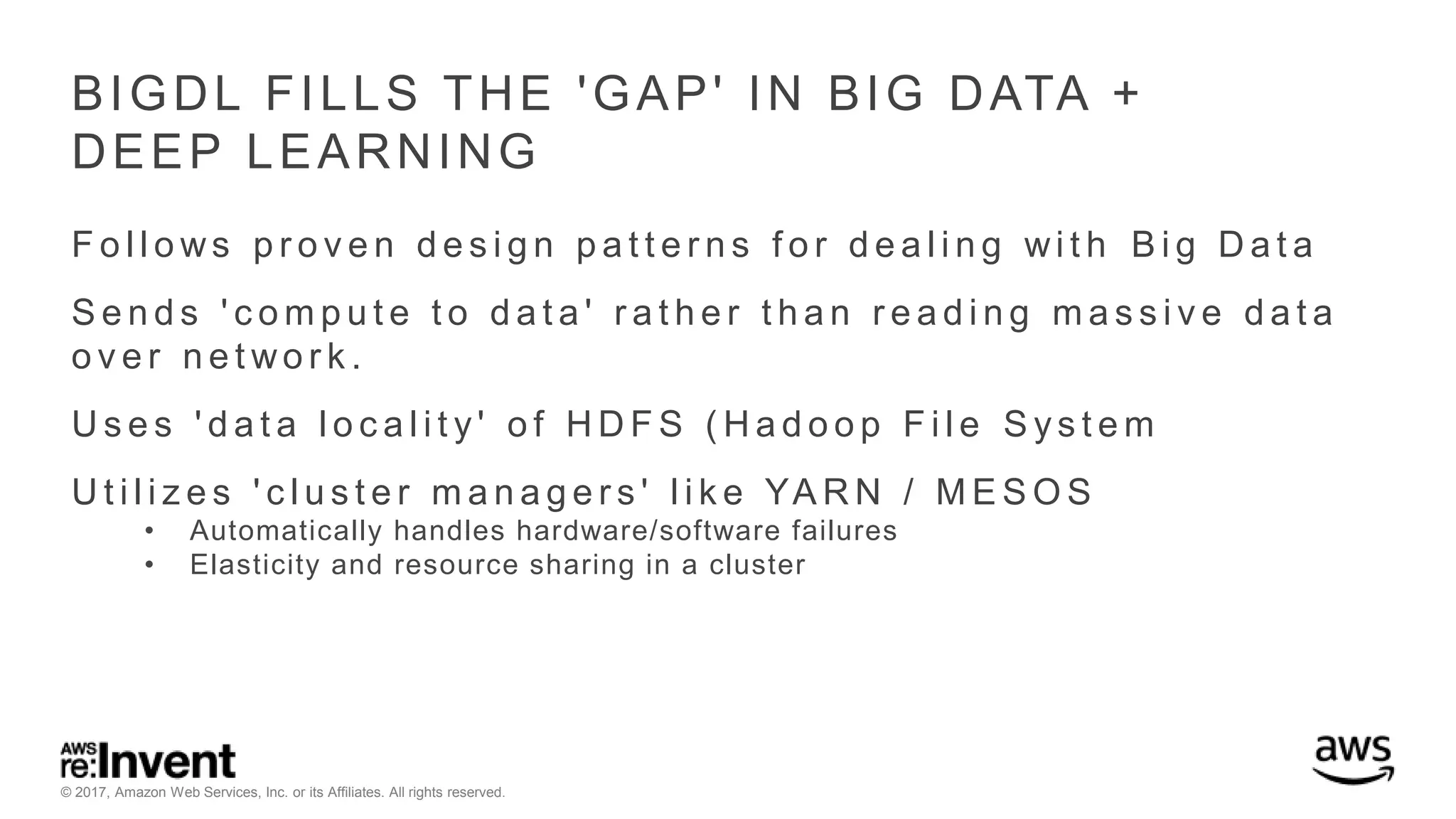 © 2017, Amazon Web Services, Inc. or its Affiliates. All rights reserved. BIGDL FILLS THE 'GAP' IN BIG DATA + DEEP LEARNING F o l l o ws p r o v e n d e s i g n p a t t e r n s f o r d e a l i n g wi t h B i g D a t a S e n d s ' c o m p u t e t o d a t a ' r a t h e r t h a n r e a d i n g m a s s i v e d a t a o v e r n e t wo r k . U s e s ' d a t a l o c a l i t y ' o f H D F S ( H a d o o p F i l e S y s t e m U t i l i z e s ' c l u s t e r m a n a g e r s ' l i k e YA R N / M E S O S • Automatically handles hardware/software failures • Elasticity and resource sharing in a cluster 