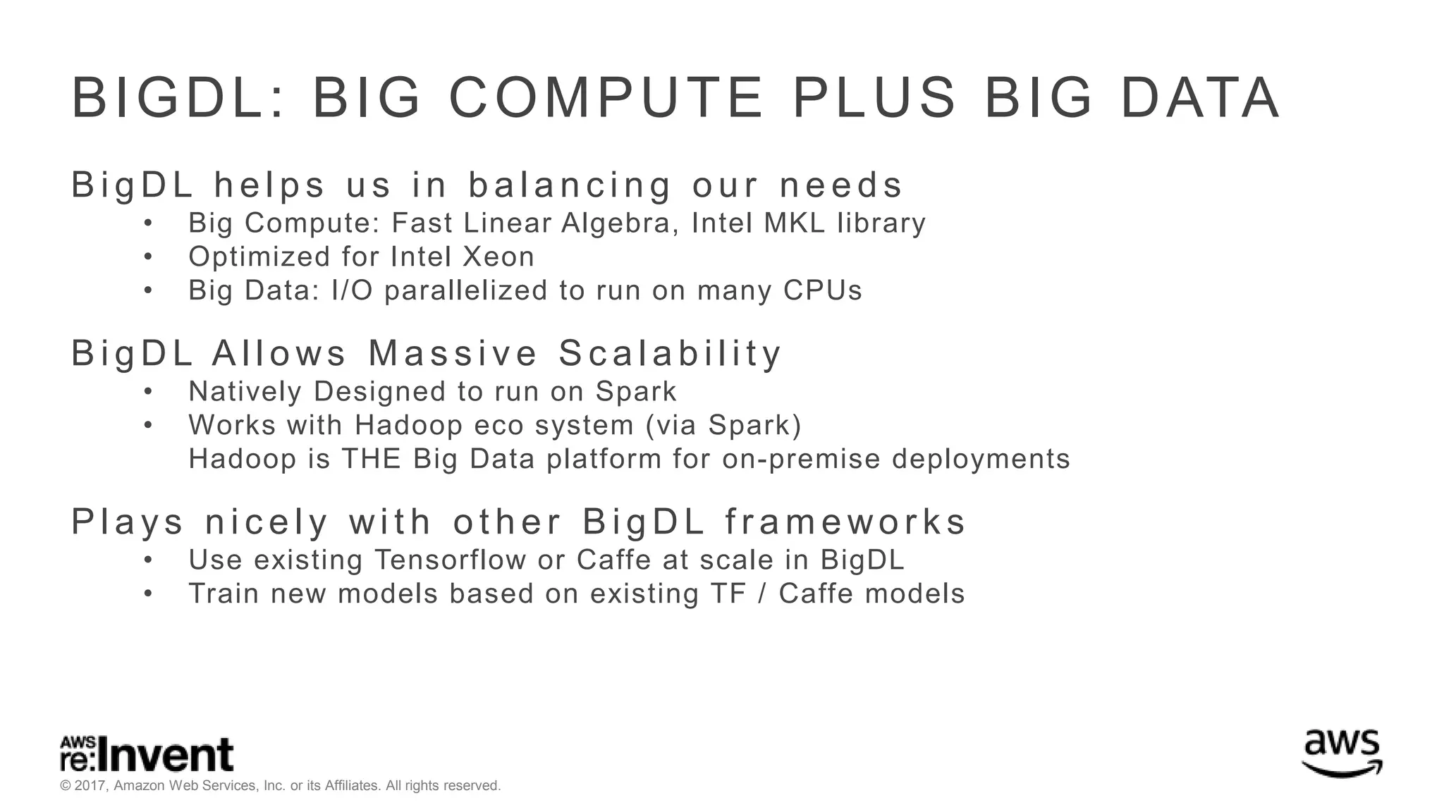 © 2017, Amazon Web Services, Inc. or its Affiliates. All rights reserved. BIGDL: BIG COMPUTE PLUS BIG DATA B i g D L h e l p s u s i n b a l a n c i n g o u r n e e d s • Big Compute: Fast Linear Algebra, Intel MKL library • Optimized for Intel Xeon • Big Data: I/O parallelized to run on many CPUs B i g D L A l l o ws M a s s i v e S c a l a b i l i t y • Natively Designed to run on Spark • Works with Hadoop eco system (via Spark) Hadoop is THE Big Data platform for on-premise deployments P l a y s n i c e l y wi t h o t h e r B i g D L f r a m e wo r k s • Use existing Tensorflow or Caffe at scale in BigDL • Train new models based on existing TF / Caffe models 