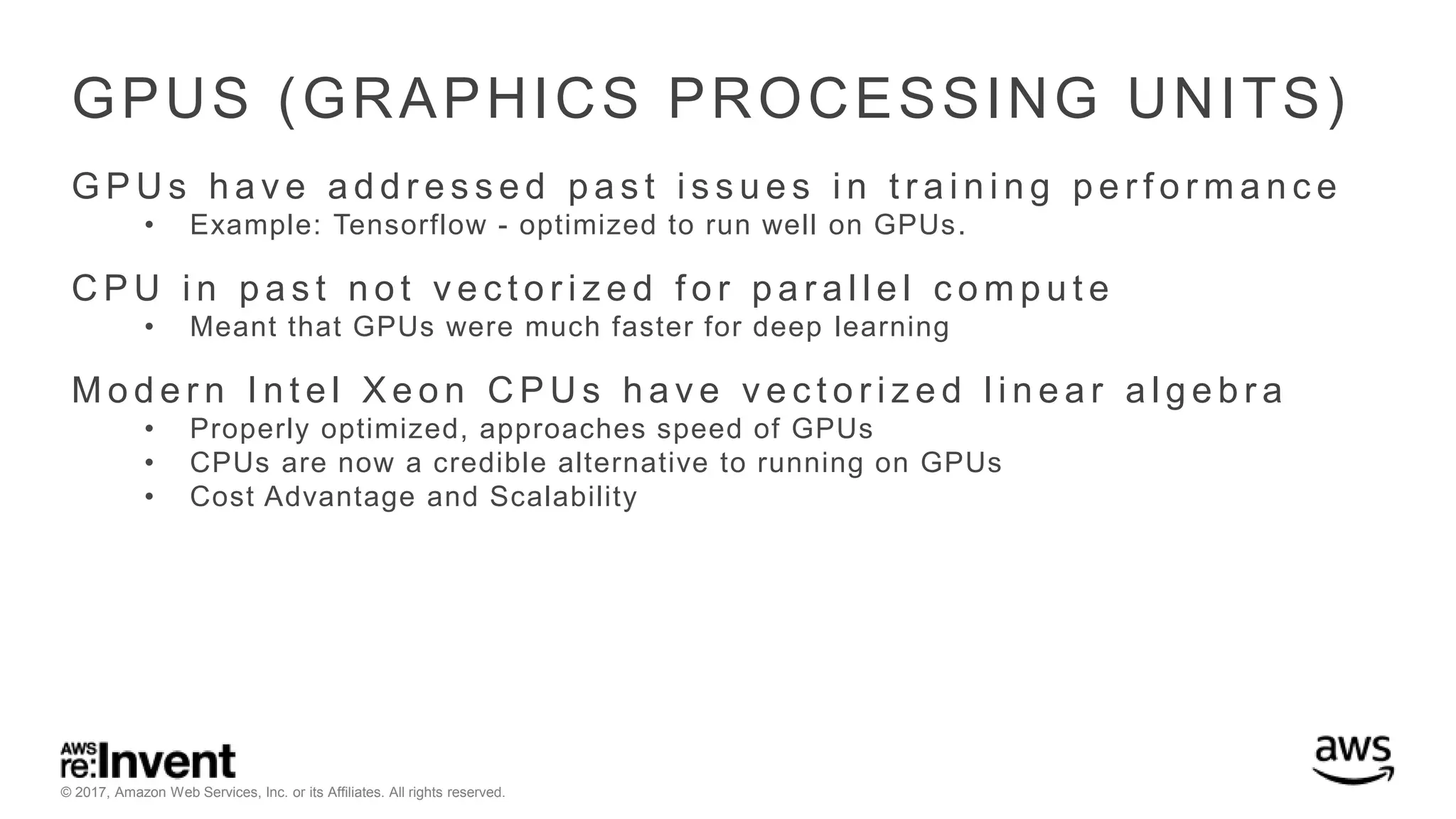 © 2017, Amazon Web Services, Inc. or its Affiliates. All rights reserved. GPUS (GRAPHICS PROCESSING UNITS) G P U s h a v e a d d r e s s e d p a s t i s s u e s i n t r a i n i n g p e r f o r m a n c e • Example: Tensorflow - optimized to run well on GPUs. C P U i n p a s t n o t v e c t o r i z e d f o r p a r a l l e l c o m p u t e • Meant that GPUs were much faster for deep learning M o d e r n I n t e l X e o n C P U s h a v e v e c t o r i z e d l i n e a r a l g e b r a • Properly optimized, approaches speed of GPUs • CPUs are now a credible alternative to running on GPUs • Cost Advantage and Scalability 