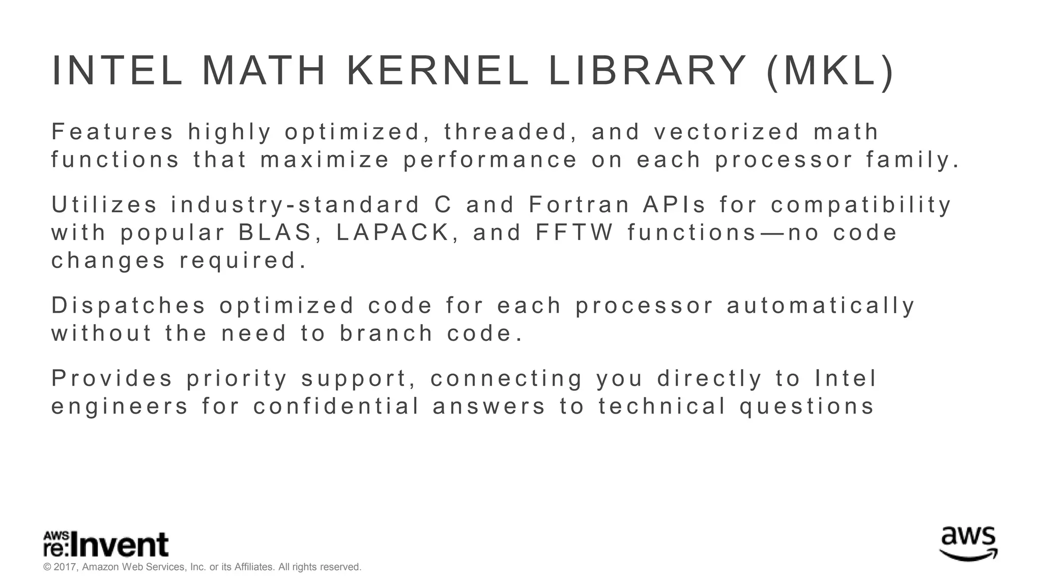 © 2017, Amazon Web Services, Inc. or its Affiliates. All rights reserved. INTEL MATH KERNEL LIBRARY (MKL) F e a t u r e s h i g h l y o p t i m i z e d , t h r e a d e d , a n d v e c t o r i z e d m a t h f u n c t i o n s t h a t m a x i m i z e p e r f o r m a n c e o n e a c h p r o c e s s o r f a m i l y . U t i l i z e s i n d u s t r y - s t a n d a r d C a n d F o r t r a n A P I s f o r c o m p a t i b i l i t y w i t h p o p u l a r B L A S , L A PA C K , a n d F F T W f u n c t i o n s — n o c o d e c h a n g e s r e q u i r e d . D i s p a t c h e s o p t i m i z e d c o d e f o r e a c h p r o c e s s o r a u t o m a t i c a l l y w i t h o u t t h e n e e d t o b r a n c h c o d e . P r o v i d e s p r i o r i t y s u p p o r t , c o n n e c t i n g y o u d i r e c t l y t o I n t e l e n g i n e e r s f o r c o n f i d e n t i a l a n s w e r s t o t e c h n i c a l q u e s t i o n s 