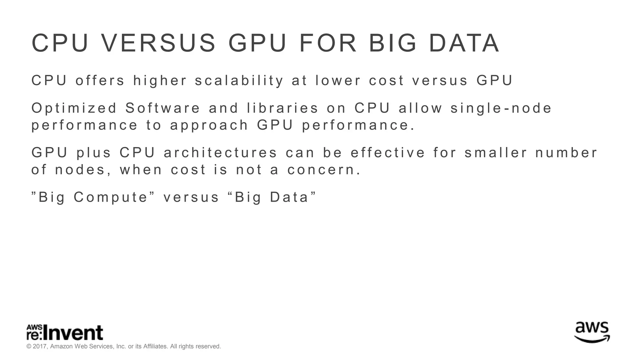 © 2017, Amazon Web Services, Inc. or its Affiliates. All rights reserved. CPU VERSUS GPU FOR BIG DATA C P U o f f e r s h i g h e r s c a l a b i l i t y a t l o w e r c o s t v e r s u s G P U O p t i m i z e d S o f t w a r e a n d l i b r a r i e s o n C P U a l l o w s i n g l e - n o d e p e r f o r m a n c e t o a p p r o a c h G P U p e r f o r m a n c e . G P U p l u s C P U a r c h i t e c t u r e s c a n b e e f f e c t i v e f o r s m a l l e r n u m b e r o f n o d e s , w h e n c o s t i s n o t a c o n c e r n . ” B i g C o m p u t e ” v e r s u s “ B i g D a t a ” 