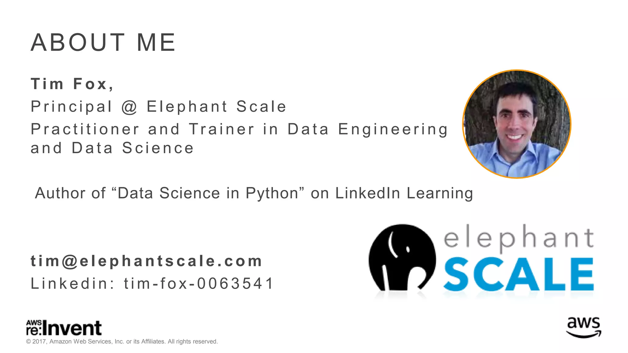 © 2017, Amazon Web Services, Inc. or its Affiliates. All rights reserved. ABOUT ME Ti m F o x , P r i n c i p a l @ E l e p h a n t S c a l e P r a c t i t i o n e r a n d Tr a i n e r i n D a t a E n g i n e e r i n g a n d D a t a S c i e n c e Author of “Data Science in Python” on LinkedIn Learning t i m @ e l e p h a n t s c a l e . c o m L i n k e d i n : t i m - f o x - 0 0 6 3 5 4 1 