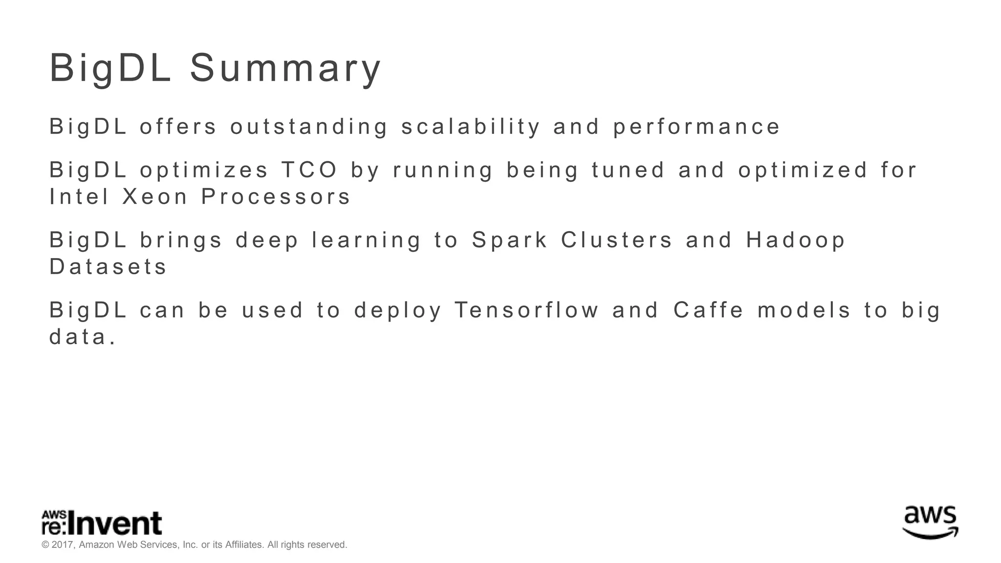 © 2017, Amazon Web Services, Inc. or its Affiliates. All rights reserved. BigDL Summary B i g D L o f f e r s o u t s t a n d i n g s c a l a b i l i t y a n d p e r f o r m a n c e B i g D L o p t i m i z e s T C O b y r u n n i n g b e i n g t u n e d a n d o p t i m i z e d f o r I n t e l X e o n P r o c e s s o r s B i g D L b r i n g s d e e p l e a r n i n g t o S p a r k C l u s t e r s a n d H a d o o p D a t a s e t s B i g D L c a n b e u s e d t o d e p l o y Te n s o r f l o w a n d C a f f e m o d e l s t o b i g d a t a . 
