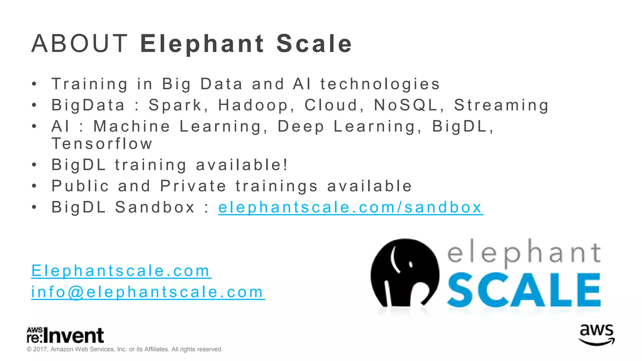 © 2017, Amazon Web Services, Inc. or its Affiliates. All rights reserved. ABOUT Elephant Scale • Tr a i n i n g i n B i g D a t a a n d A I t e c h n o l o g i e s • B i g D a t a : S p a r k , H a d o o p , C l o u d , N o S Q L , S t r e a m i n g • A I : M a c h i n e L e a r n i n g , D e e p L e a r n i n g , B i g D L , Te n s o r f l o w • B i g D L t r a i n i n g a v a i l a b l e ! • P u b l i c a n d P r i v a t e t r a i n i n g s a v a i l a b l e • B i g D L S a n d b o x : e l e p h a n t s c a l e . c o m / s a n d b o x E l e p h a n t s c a l e . c o m i n f o @ e l e p h a n t s c a l e . c o m 