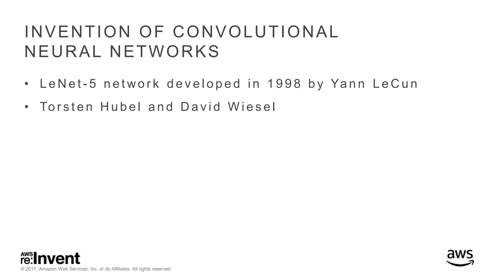 © 2017, Amazon Web Services, Inc. or its Affiliates. All rights reserved. INVENTION OF CONVOLUTIONAL NEURAL NETWORKS • L e N e t - 5 n e t wo r k d e v e l o p e d i n 1 9 9 8 b y Ya n n L e C u n • To r s t e n H u b e l a n d D a v i d W i e s e l 
