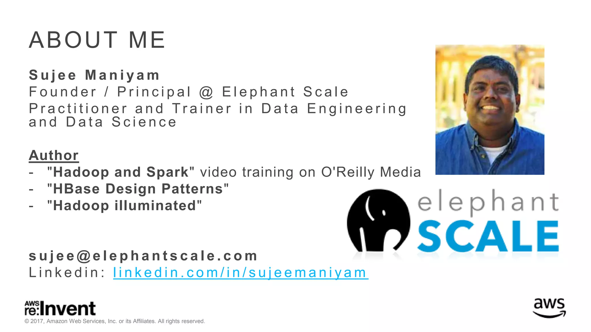 © 2017, Amazon Web Services, Inc. or its Affiliates. All rights reserved. ABOUT ME S u j e e M a n i y a m F o u n d e r / P r i n c i p a l @ E l e p h a n t S c a l e P r a c t i t i o n e r a n d Tr a i n e r i n D a t a E n g i n e e r i n g a n d D a t a S c i e n c e Author - "Hadoop and Spark" video training on O'Reilly Media - "HBase Design Patterns" - "Hadoop illuminated" s u j e e @ e l e p h a n t s c a l e . c o m L i n k e d i n : l i n k e d i n . c o m / i n / s u j e e m a n i y a m 
