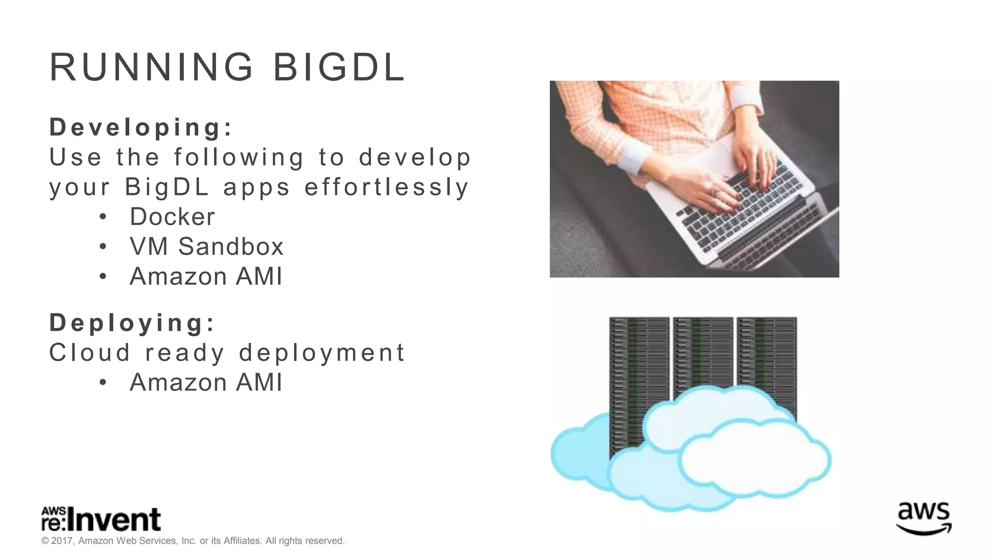 © 2017, Amazon Web Services, Inc. or its Affiliates. All rights reserved. RUNNING BIGDL D e ve l o p i n g : U s e t h e f o l l o wi n g t o d e v e l o p y o u r B i g D L a p p s e ff o r t l e s s l y • Docker • VM Sandbox • Amazon AMI D e p l o y i n g : C l o u d r e a d y d e p l o y m e n t • Amazon AMI 