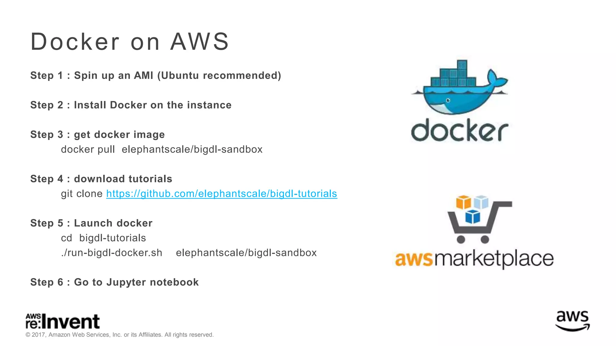 © 2017, Amazon Web Services, Inc. or its Affiliates. All rights reserved. Docker on AWS Step 1 : Spin up an AMI (Ubuntu recommended) Step 2 : Install Docker on the instance Step 3 : get docker image docker pull elephantscale/bigdl-sandbox Step 4 : download tutorials git clone https://github.com/elephantscale/bigdl-tutorials Step 5 : Launch docker cd bigdl-tutorials ./run-bigdl-docker.sh elephantscale/bigdl-sandbox Step 6 : Go to Jupyter notebook 