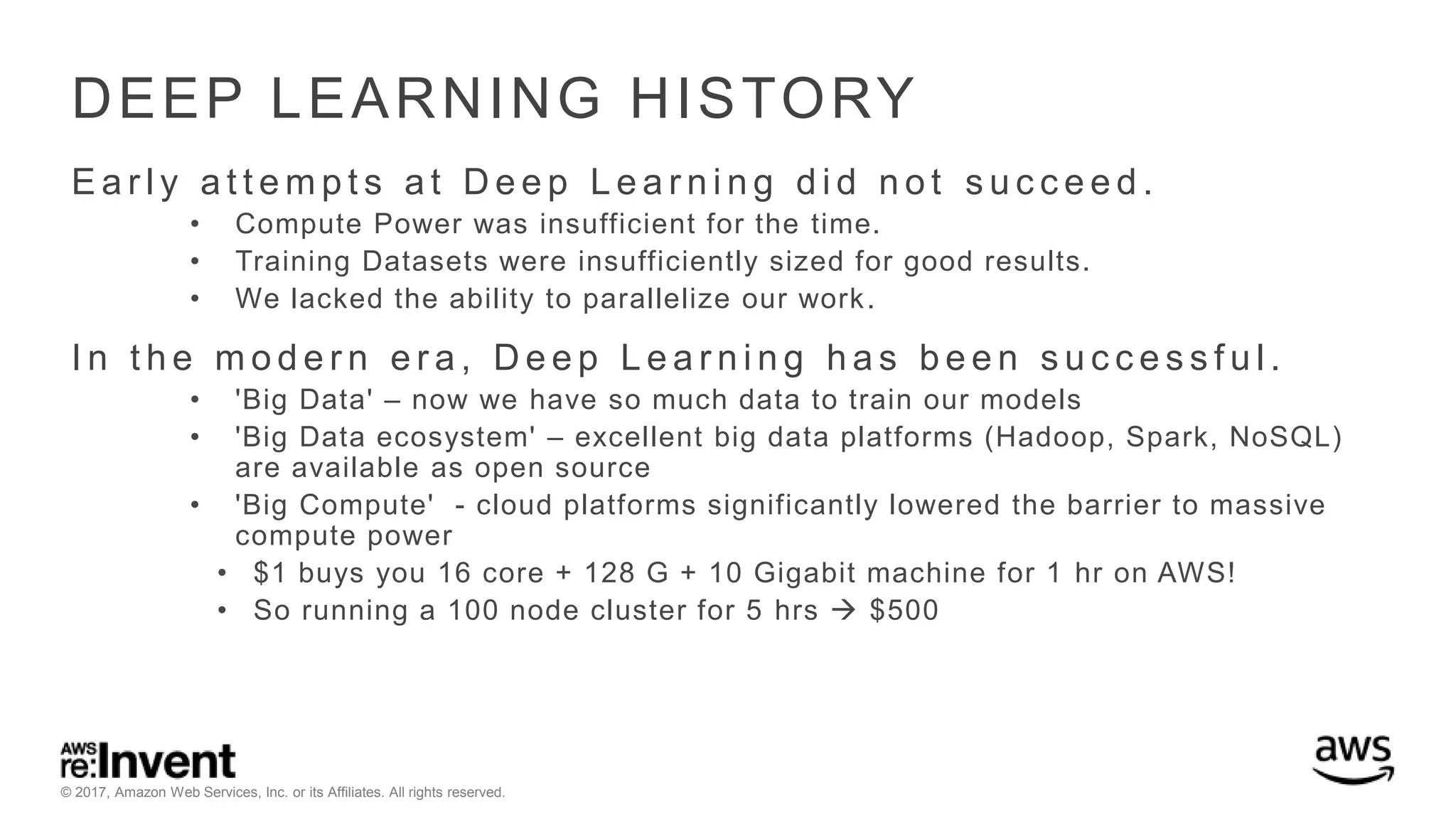 © 2017, Amazon Web Services, Inc. or its Affiliates. All rights reserved. DEEP LEARNING HISTORY E a r l y a t t e m p t s a t D e e p L e a r n i n g d i d n o t s u c c e e d . • Compute Power was insufficient for the time. • Training Datasets were insufficiently sized for good results. • We lacked the ability to parallelize our work. I n t h e m o d e r n e r a , D e e p L e a r n i n g h a s b e e n s u c c e s s f u l . • 'Big Data' – now we have so much data to train our models • 'Big Data ecosystem' – excellent big data platforms (Hadoop, Spark, NoSQL) are available as open source • 'Big Compute' - cloud platforms significantly lowered the barrier to massive compute power • $1 buys you 16 core + 128 G + 10 Gigabit machine for 1 hr on AWS! • So running a 100 node cluster for 5 hrs  $500 