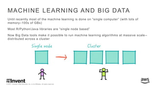 © 2017, Amazon Web Services, Inc. or its Affiliates. All rights reserved.
MACHINE LEARNING AND BIG DATA
Until recently most of the machine learning is done on “single computer” (with lots of
memory–100s of GBs)
Most R/Python/Java libraries are “single node based”
Now Big Data tools make it possible to run machine learning algorithms at massive scale –
distributed across a cluster
 