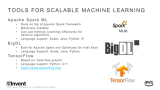© 2017, Amazon Web Services, Inc. or its Affiliates. All rights reserved.
TOOLS FOR SCALABLE MACHINE LEARNING
A p a c h e S p a r k M L
• Runs on top of popular Spark framework
• Massively scalable
• Can use memory (caching) effectively for
iterative algorithms
• Language support: Scala, Java, Python, R
B i g D L
• Built for Apache Spark and Optimized for Intel Xeon
• Language Support: Scala, Java, Python
Te n s o r F l o w
• Based on “data flow graphs”
• Language support: Python, C++
• https://www.tensorflow.org/
 
