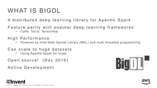 © 2017, Amazon Web Services, Inc. or its Affiliates. All rights reserved.
WHAT IS BIGDL
A d i s t r i b u t e d d e e p l e a r n i n g l i b r a r y f o r A p a c h e S p a r k
F e a t u r e p a r i t y wi t h p o p u l a r d e e p l e a r n i n g f r a m e wo r k s
• Caffe, Torch, Tensorflow
H i g h P e r f o r m a n c e
• Powered by Intel Math Kernel Library (MKL) and multi threaded programming
C a n s c a l e t o h u g e d a t a s e t s
• Using Apache Spark for scale
O p e n s o u r c e ! ( D e c 2 0 1 6 )
A c t i v e D e v e l o p m e n t
 